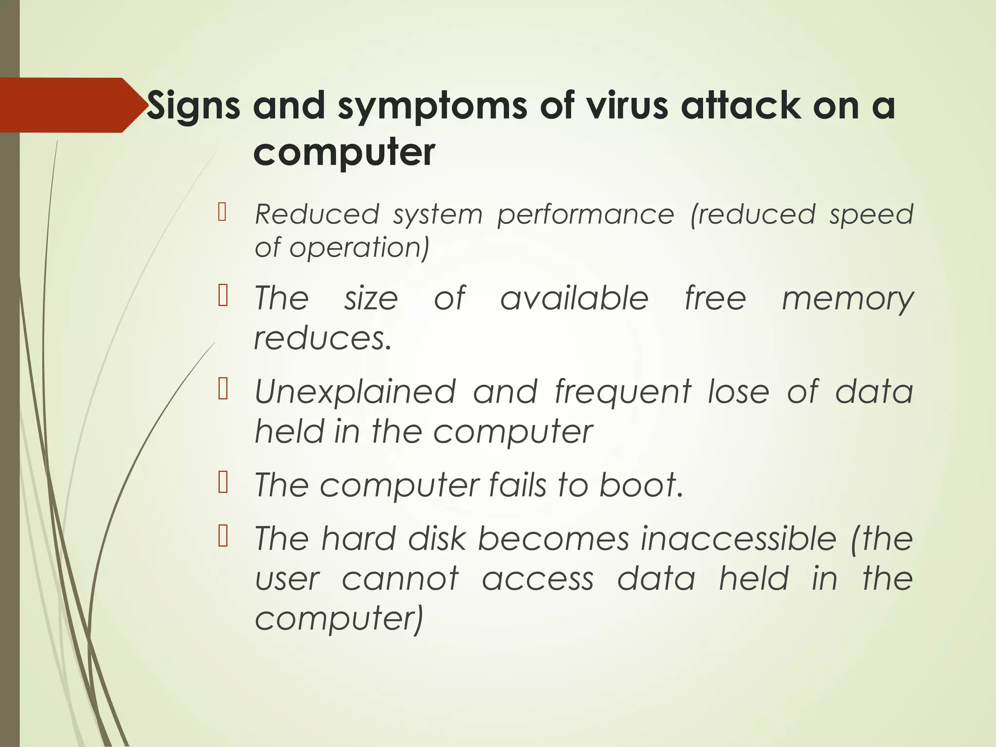 Signs and symptoms of virus attack on a
computer
 Reduced system performance (reduced speed
of operation)
 The size of available free memory
reduces.
 Unexplained and frequent lose of data
held in the computer
 The computer fails to boot.
 The hard disk becomes inaccessible (the
user cannot access data held in the
computer)
 