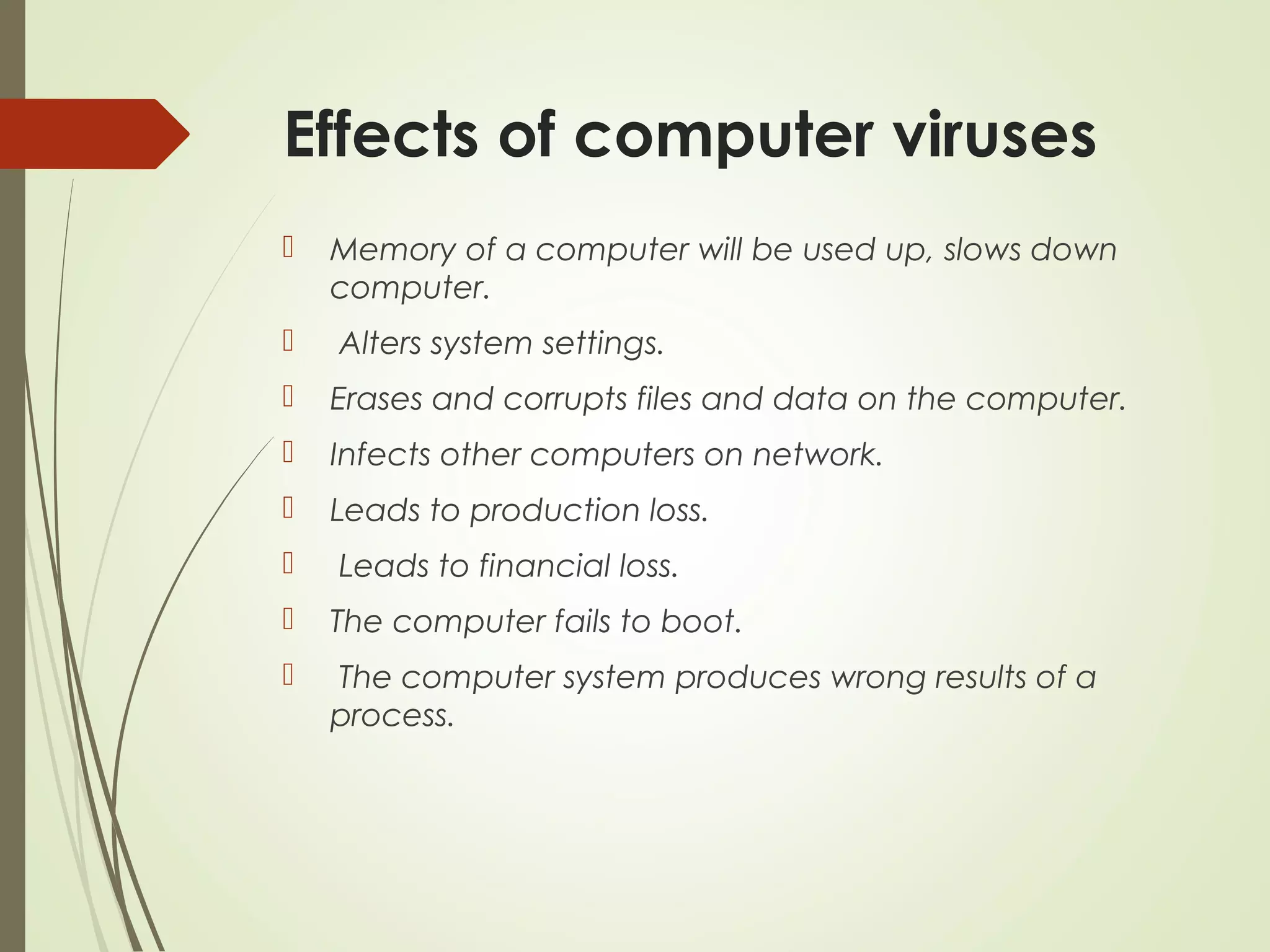 Effects of computer viruses
 Memory of a computer will be used up, slows down
computer.
 Alters system settings.
 Erases and corrupts files and data on the computer.
 Infects other computers on network.
 Leads to production loss.
 Leads to financial loss.
 The computer fails to boot.
 The computer system produces wrong results of a
process.
 