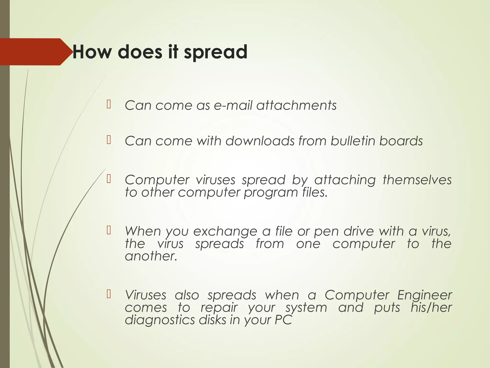 How does it spread
 Can come as e-mail attachments
 Can come with downloads from bulletin boards
 Computer viruses spread by attaching themselves
to other computer program files.
 When you exchange a file or pen drive with a virus,
the virus spreads from one computer to the
another.
 Viruses also spreads when a Computer Engineer
comes to repair your system and puts his/her
diagnostics disks in your PC
 