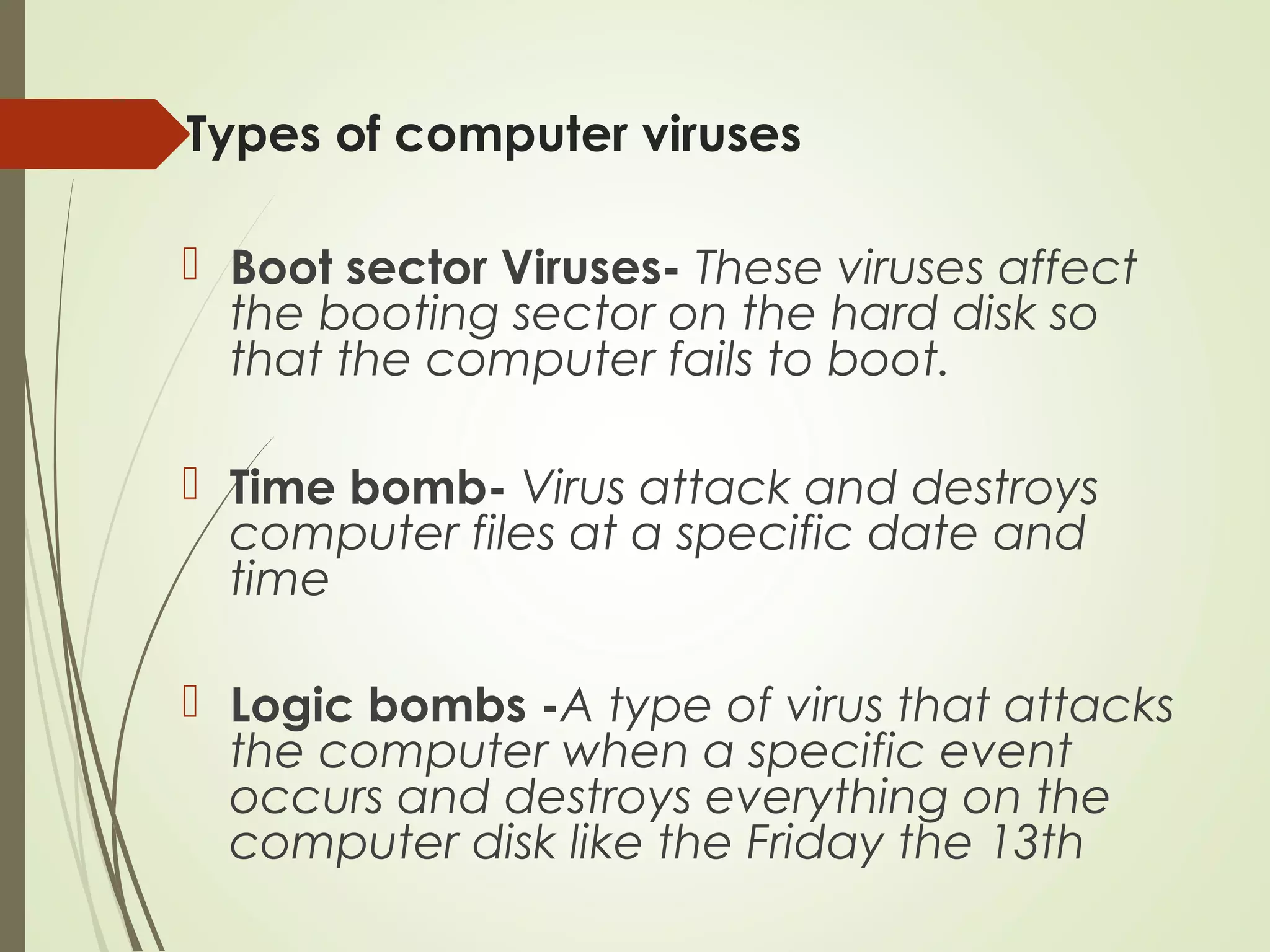 Types of computer viruses
 Boot sector Viruses- These viruses affect
the booting sector on the hard disk so
that the computer fails to boot.
 Time bomb- Virus attack and destroys
computer files at a specific date and
time
 Logic bombs -A type of virus that attacks
the computer when a specific event
occurs and destroys everything on the
computer disk like the Friday the 13th
 