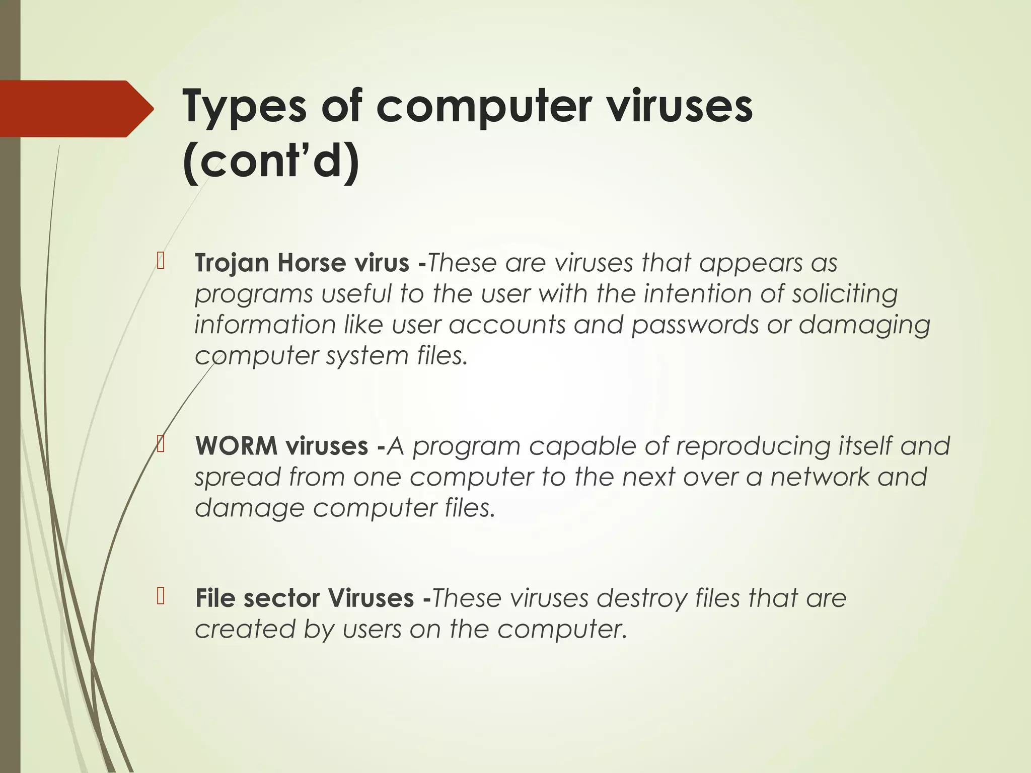 Types of computer viruses
(cont’d)
 Trojan Horse virus -These are viruses that appears as
programs useful to the user with the intention of soliciting
information like user accounts and passwords or damaging
computer system files.
 WORM viruses -A program capable of reproducing itself and
spread from one computer to the next over a network and
damage computer files.
 File sector Viruses -These viruses destroy files that are
created by users on the computer.
 