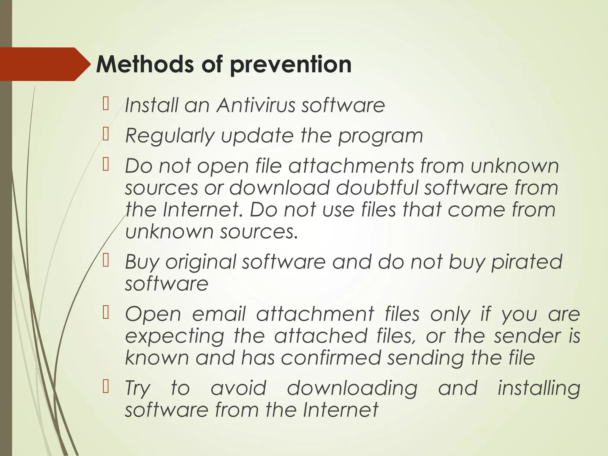Methods of prevention
 Install an Antivirus software
 Regularly update the program
 Do not open file attachments from unknown
sources or download doubtful software from
the Internet. Do not use files that come from
unknown sources.
 Buy original software and do not buy pirated
software
 Open email attachment files only if you are
expecting the attached files, or the sender is
known and has confirmed sending the file
 Try to avoid downloading and installing
software from the Internet
 