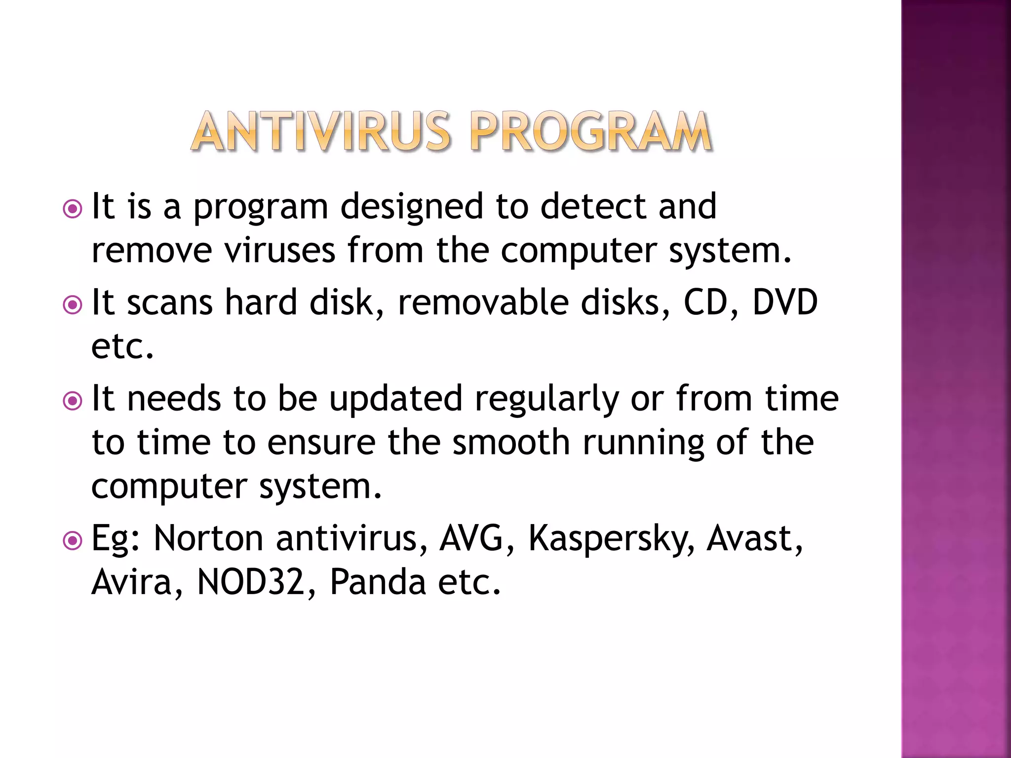  It is a program designed to detect and
remove viruses from the computer system.
 It scans hard disk, removable disks, CD, DVD
etc.
 It needs to be updated regularly or from time
to time to ensure the smooth running of the
computer system.
 Eg: Norton antivirus, AVG, Kaspersky, Avast,
Avira, NOD32, Panda etc.
 