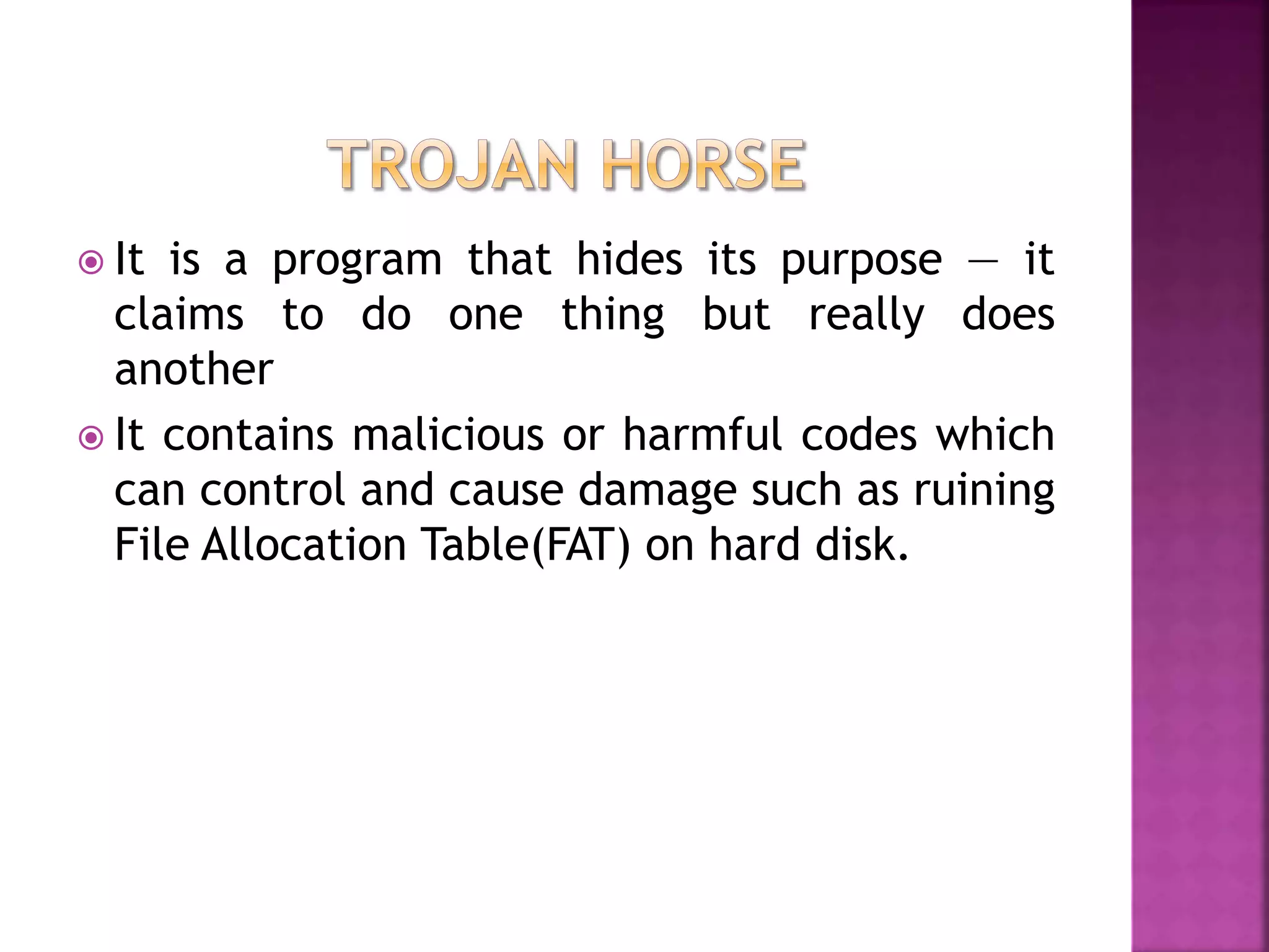  It is a program that hides its purpose — it
claims to do one thing but really does
another
 It contains malicious or harmful codes which
can control and cause damage such as ruining
File Allocation Table(FAT) on hard disk.
 