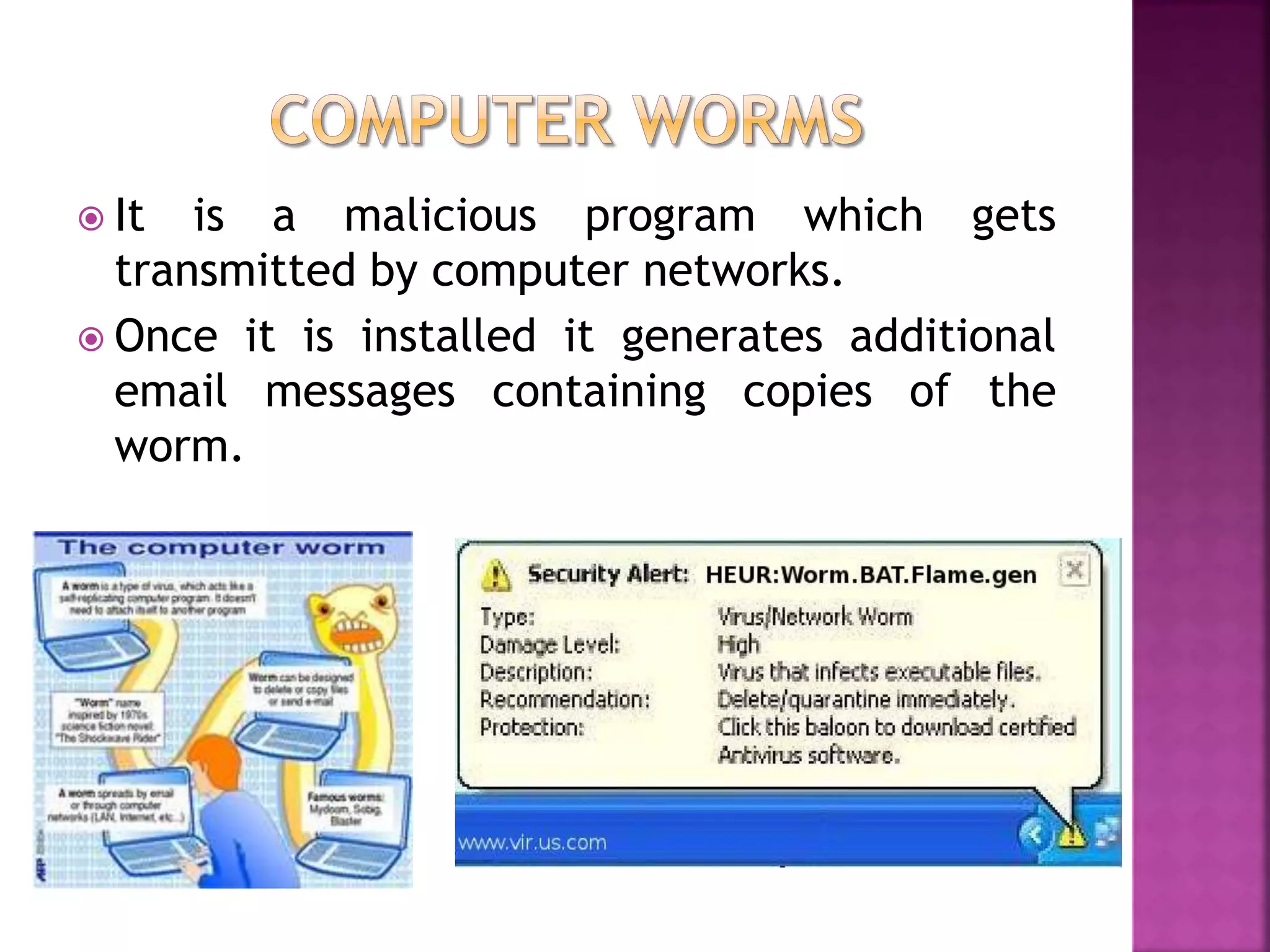  It is a malicious program which gets
transmitted by computer networks.
 Once it is installed it generates additional
email messages containing copies of the
worm.
 