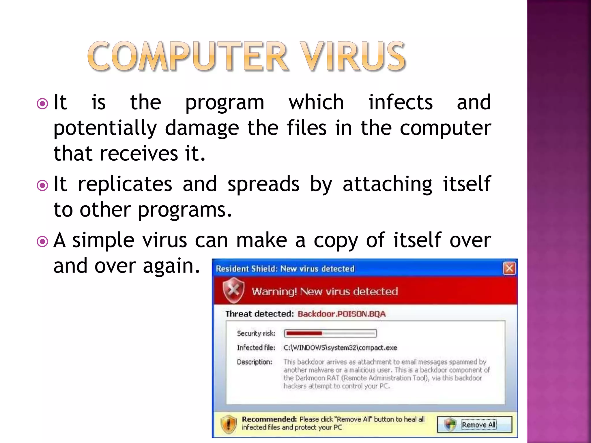  It is the program which infects and
potentially damage the files in the computer
that receives it.
 It replicates and spreads by attaching itself
to other programs.
 A simple virus can make a copy of itself over
and over again.
 