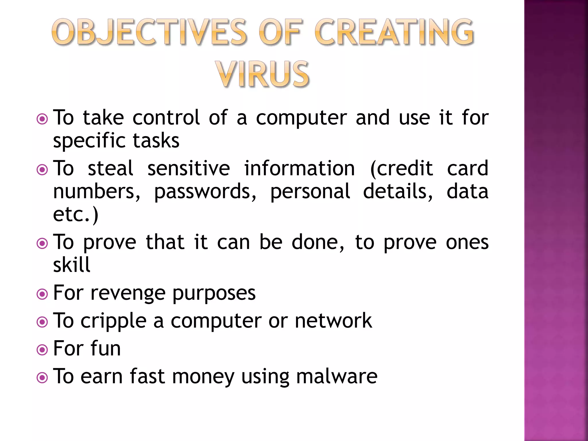  To take control of a computer and use it for
specific tasks
 To steal sensitive information (credit card
numbers, passwords, personal details, data
etc.)
 To prove that it can be done, to prove ones
skill
 For revenge purposes
 To cripple a computer or network
 For fun
 To earn fast money using malware
 