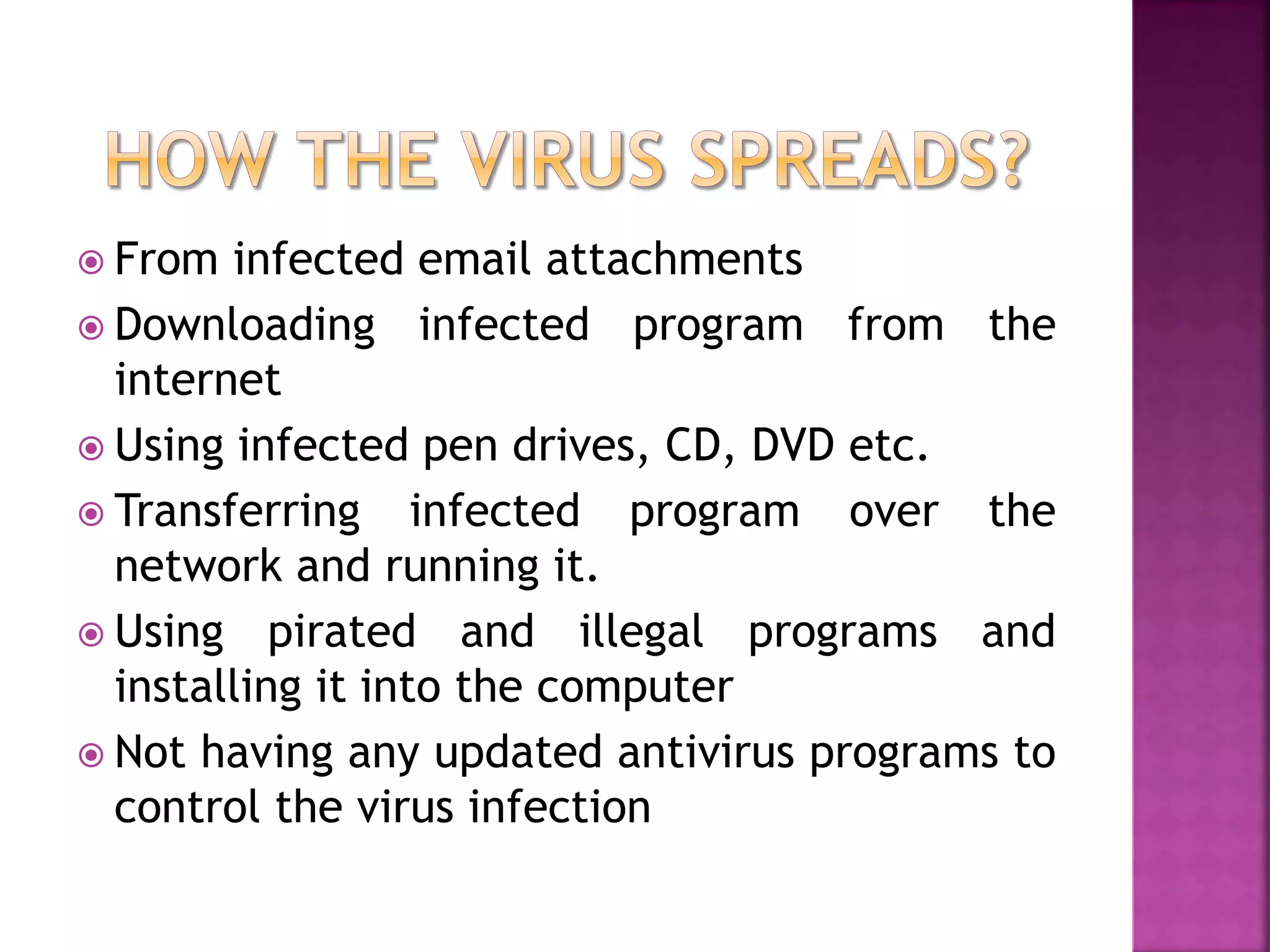 From infected email attachments
 Downloading infected program from the
internet
 Using infected pen drives, CD, DVD etc.
 Transferring infected program over the
network and running it.
 Using pirated and illegal programs and
installing it into the computer
 Not having any updated antivirus programs to
control the virus infection
 