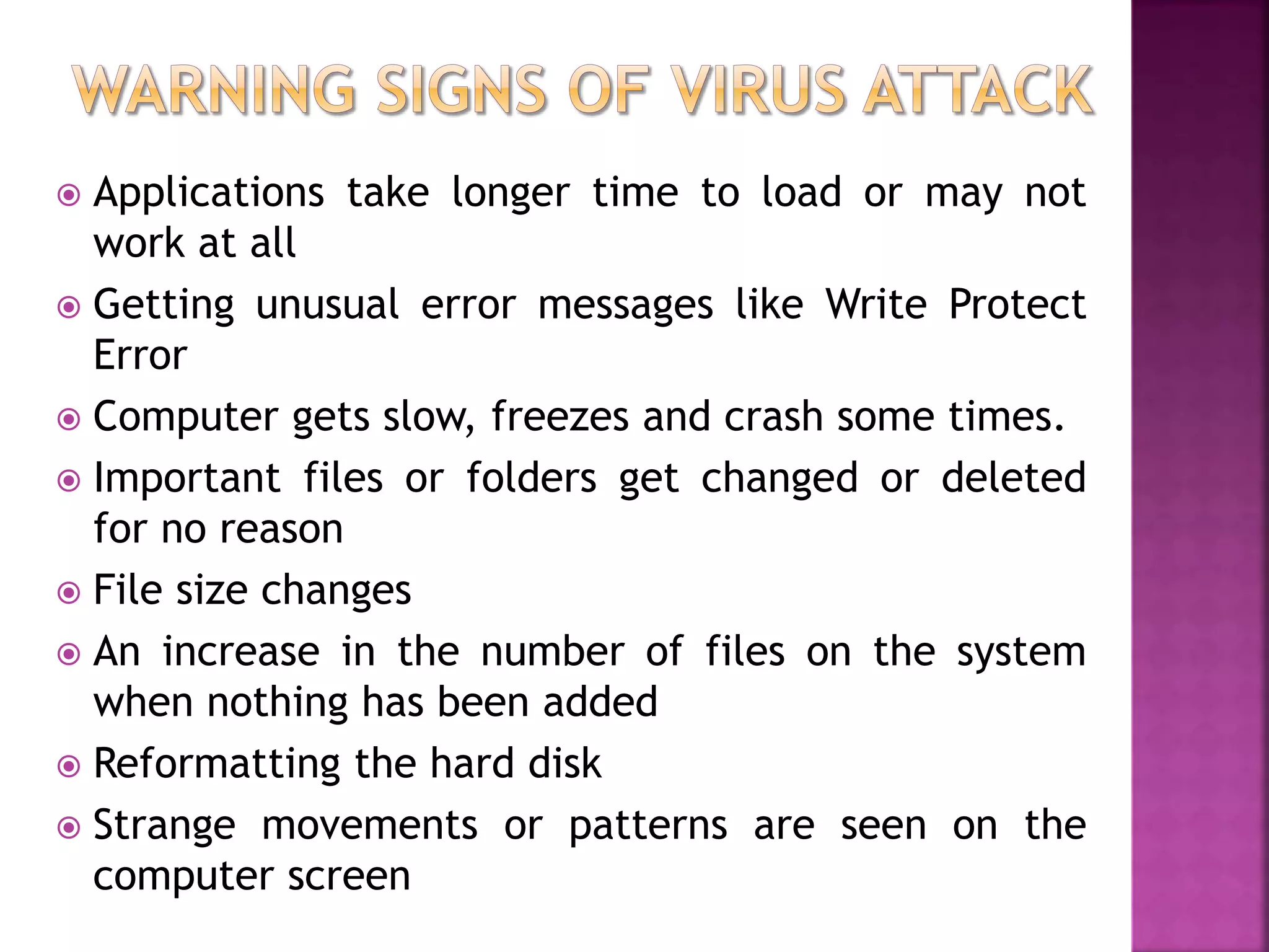  Applications take longer time to load or may not
work at all
 Getting unusual error messages like Write Protect
Error
 Computer gets slow, freezes and crash some times.
 Important files or folders get changed or deleted
for no reason
 File size changes
 An increase in the number of files on the system
when nothing has been added
 Reformatting the hard disk
 Strange movements or patterns are seen on the
computer screen
 