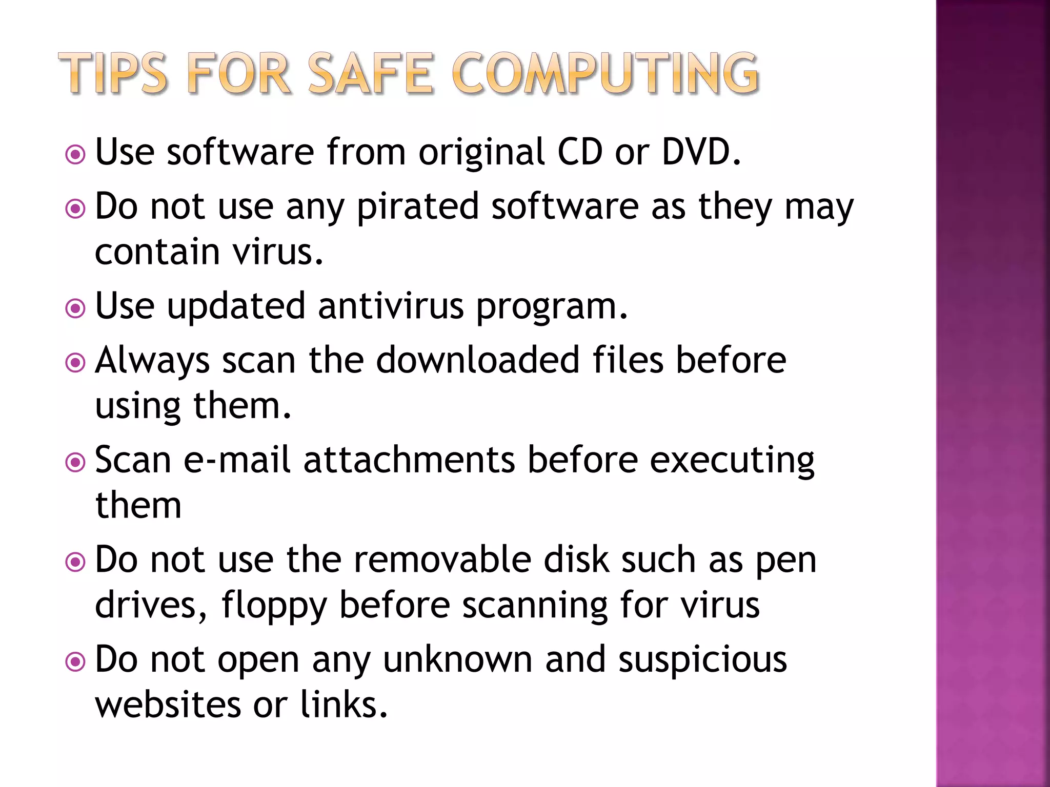  Use software from original CD or DVD.
 Do not use any pirated software as they may
contain virus.
 Use updated antivirus program.
 Always scan the downloaded files before
using them.
 Scan e-mail attachments before executing
them
 Do not use the removable disk such as pen
drives, floppy before scanning for virus
 Do not open any unknown and suspicious
websites or links.
 