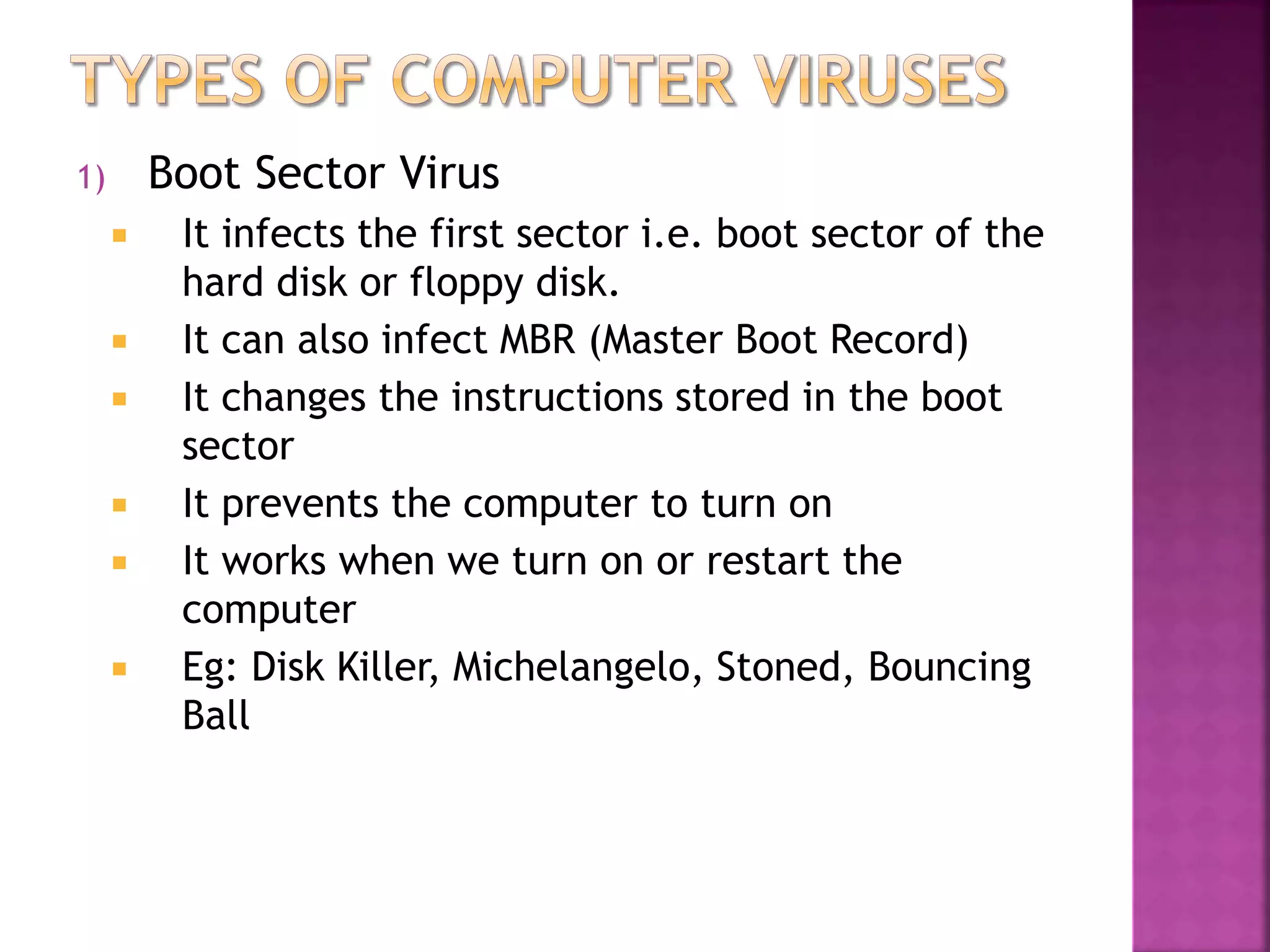 1) Boot Sector Virus
 It infects the first sector i.e. boot sector of the
hard disk or floppy disk.
 It can also infect MBR (Master Boot Record)
 It changes the instructions stored in the boot
sector
 It prevents the computer to turn on
 It works when we turn on or restart the
computer
 Eg: Disk Killer, Michelangelo, Stoned, Bouncing
Ball
 