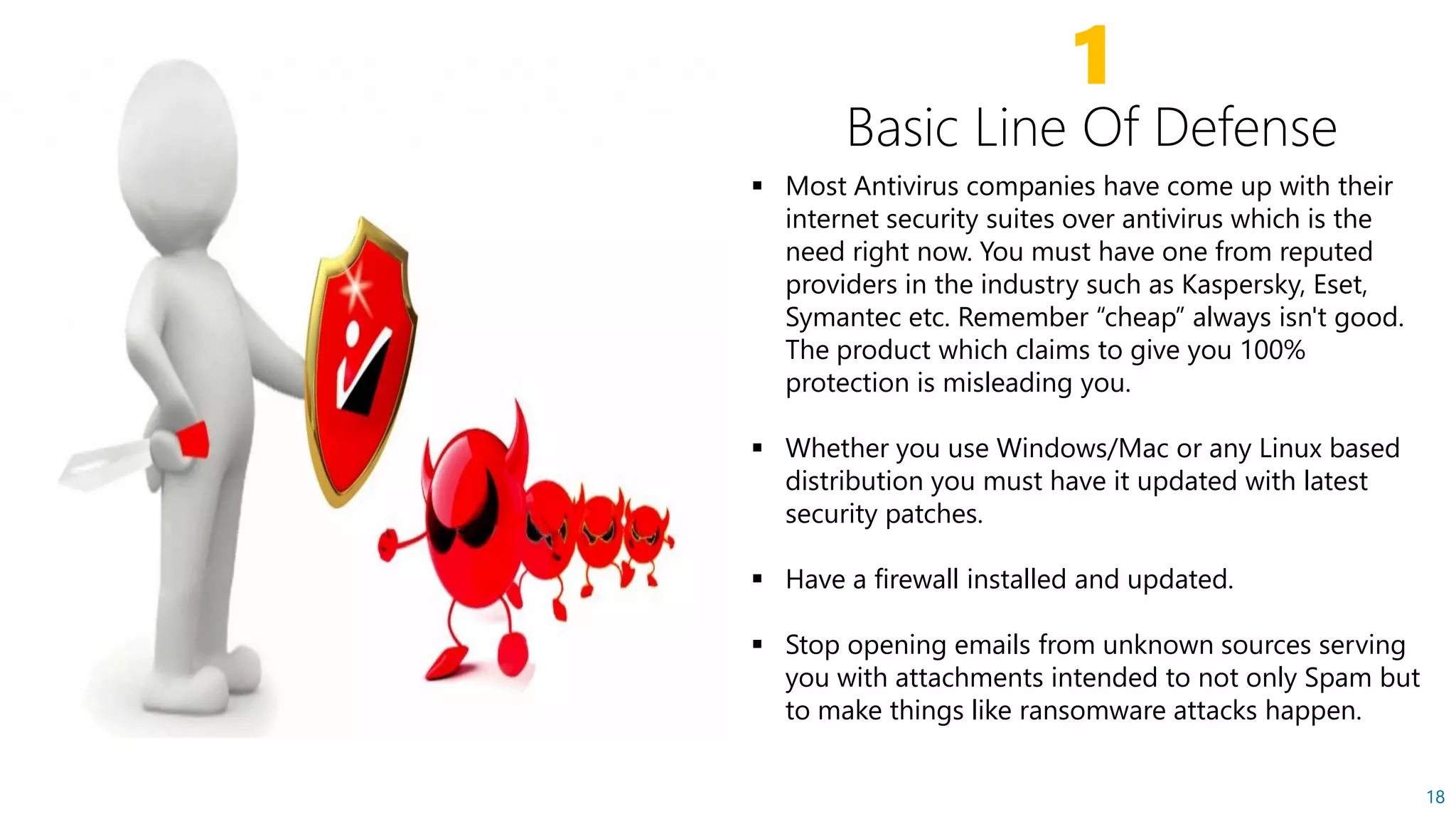 1
 Most Antivirus companies have come up with their
internet security suites over antivirus which is the
need right now. You must have one from reputed
providers in the industry such as Kaspersky, Eset,providers in the industry such as Kaspersky, Eset,
Symantec etc. Remember “cheap” always isn't good.
The product which claims to give you 100%
protection is misleading you.
 Whether you use Windows/Mac or any Linux based
distribution you must have it updated with latest
security patches.
18
 Have a firewall installed and updated.
 Stop opening emails from unknown sources serving
you with attachments intended to not only Spam but
to make things like ransomware attacks happen.
 