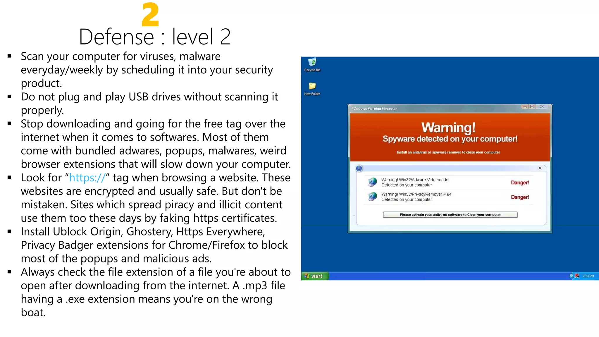 2
 Scan your computer for viruses, malware
everyday/weekly by scheduling it into your security
product.
 Do not plug and play USB drives without scanning it
properly.properly.
 Stop downloading and going for the free tag over the
internet when it comes to softwares. Most of them
come with bundled adwares, popups, malwares, weird
browser extensions that will slow down your computer.
 Look for “https://” tag when browsing a website. These
websites are encrypted and usually safe. But don't be
mistaken. Sites which spread piracy and illicit content
use them too these days by faking https certificates.
Install Ublock Origin, Ghostery, Https Everywhere, Install Ublock Origin, Ghostery, Https Everywhere,
Privacy Badger extensions for Chrome/Firefox to block
most of the popups and malicious ads.
 Always check the file extension of a file you're about to
open after downloading from the internet. A .mp3 file
having a .exe extension means you're on the wrong
boat.
 
