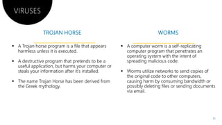 VIRUSES
 A Trojan horse program is a file that appears
harmless unless it is executed.
 A destructive program that pretends to be a
useful application, but harms your computer or
steals your information after it's installed.
 The name Trojan Horse has been derived from
the Greek mythology.
 The name Trojan Horse has been derived from
the Greek mythology.
useful application, but harms your computer or
The name Trojan Horse has been derived from
 A computer worm is a self-replicating
computer program that penetrates an
operating system with the intent of
spreading malicious code.
 Worms utilize networks to send copies of
the original code to other computers,
causing harm by consuming bandwidth or
possibly deleting files or sending documents
The name Trojan Horse has been derived from causing harm by consuming bandwidth or
possibly deleting files or sending documents
via email.
11
 