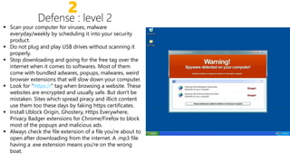 2
 Scan your computer for viruses, malware
everyday/weekly by scheduling it into your security
product.
 Do not plug and play USB drives without scanning it
properly.properly.
 Stop downloading and going for the free tag over the
internet when it comes to softwares. Most of them
come with bundled adwares, popups, malwares, weird
browser extensions that will slow down your computer.
 Look for “https://” tag when browsing a website. These
websites are encrypted and usually safe. But don't be
mistaken. Sites which spread piracy and illicit content
use them too these days by faking https certificates.
Install Ublock Origin, Ghostery, Https Everywhere, Install Ublock Origin, Ghostery, Https Everywhere,
Privacy Badger extensions for Chrome/Firefox to block
most of the popups and malicious ads.
 Always check the file extension of a file you're about to
open after downloading from the internet. A .mp3 file
having a .exe extension means you're on the wrong
boat.
 
