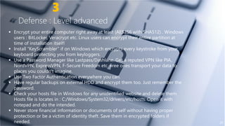 3
Defense : Level advanced
 Encrypt your entire computer right away at least (AES256 with SHA512) . Windows
users : BitLocker, Veracrypt etc. Linux users can encrypt their entire partition at
time of installation itself!time of installation itself!
 Install “KeyScrambler” if on Windows which encrypts every keystroke from your
keyboard protecting you from keyloggers.
 Use a Password Manager like Lastpass/Dashlane. Get a reputed VPN like PIA,
NordVPN, ExpressVPN, F-Secure Freedom etc. Free ones transport your data to
places you couldn't imagine.
 Use Two Factor Authentication everywhere you can.
 Have regular backups on external HDD and encrypt them too. Just remember the Have regular backups on external HDD and encrypt them too. Just remember the
password.
 Check your hosts file in Windows for any unidentified website and delete them.
Hosts file is locates in : C:/Windows/System32/drivers/etc/hosts. Open it with
notepad and do the intended.
 Never store financial information or documents of self without having proper
protection or be a victim of identity theft. Save them in encrypted folders if
needed.
Encrypt your entire computer right away at least (AES256 with SHA512) . Windows
users : BitLocker, Veracrypt etc. Linux users can encrypt their entire partition at
Install “KeyScrambler” if on Windows which encrypts every keystroke from your
Use a Password Manager like Lastpass/Dashlane. Get a reputed VPN like PIA,
Secure Freedom etc. Free ones transport your data to
Use Two Factor Authentication everywhere you can.
Have regular backups on external HDD and encrypt them too. Just remember the
20
Have regular backups on external HDD and encrypt them too. Just remember the
Check your hosts file in Windows for any unidentified website and delete them.
Hosts file is locates in : C:/Windows/System32/drivers/etc/hosts. Open it with
Never store financial information or documents of self without having proper
protection or be a victim of identity theft. Save them in encrypted folders if
 