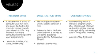 VIRUSES
 A resident virus is a kind of
computer virus that hides
and stores itself within the
computer memory, which
then allows it to infect any
file that is run by the
computer, depending on the
virus’ programming.
 The virus goes into action
when a specific condition is
met.
 infects the files in the folder
where the virus is located as
well as the directories
specified in the Autoexec.batvirus’ programming.
 examples: Randex , CMJ
,Meve, and Mrlunky
specified in the Autoexec.bat
file path.
 example : Vienna virus
The virus goes into action
when a specific condition is
infects the files in the folder
where the virus is located as
well as the directories
specified in the Autoexec.bat
 An overwriting virus is a
malicious program which,
after infection, will effectively
destroy the original program
code, typically by overwriting
data in the system's memory.
 examples: Way, Trj.Rebootspecified in the Autoexec.bat
example : Vienna virus
 examples: Way, Trj.Reboot
6
 