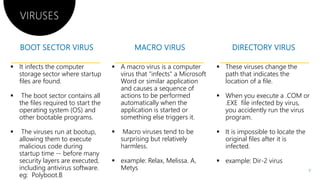 VIRUSES
 It infects the computer
storage sector where startup
files are found.
 The boot sector contains all
the files required to start the
operating system (OS) and
other bootable programs.
 A macro virus is a computer
virus that "infects" a Microsoft
Word or similar application
and causes a sequence of
actions to be performed
automatically when the
application is started or
something else triggers it.other bootable programs.
 The viruses run at bootup,
allowing them to execute
malicious code during
startup time -- before many
security layers are executed,
including antivirus software.
eg: Polyboot.B
something else triggers it.
 Macro viruses tend to be
surprising but relatively
harmless.
 example: Relax, Melissa. A
Metys
A macro virus is a computer
virus that "infects" a Microsoft
Word or similar application
and causes a sequence of
actions to be performed
automatically when the
application is started or
something else triggers it.
 These viruses change the
path that indicates the
location of a file.
 When you execute a .COM or
.EXE file infected by virus,
you accidently run the virus
program.something else triggers it.
Macro viruses tend to be
surprising but relatively
example: Relax, Melissa. A,
program.
 It is impossible to locate the
original files after it is
infected.
 example: Dir-2 virus
7
 