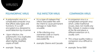 A polymorphic virus is a It is a type of malware that
VIRUSES
 A polymorphic virus is a
complicated computer virus
that affects data types and
functions. It is a self-
encrypted virus designed to
avoid detection by a scanner
 Upon infection, the
polymorphic virus duplicates
 It is a type of malware that
infects executable files with
the intent to cause permanent
damage or make them
unusable
 A file-infecting virus
overwrites code or inserts
infected code into apolymorphic virus duplicates
itself by creating usable,
albeit slightly modified,
copies of itself.
 example : Taureg
infected code into a
executable file.
 example: Cleevix and Cascade
It is a type of malware that A companion virus is aIt is a type of malware that
infects executable files with
the intent to cause permanent
damage or make them
infecting virus
overwrites code or inserts
infected code into a
 A companion virus is a
complicated computer virus
which, unlike traditional
viruses, does not modify any
files. Instead, it creates a copy
of the file and places a
different extension on it,
usually .com.
infected code into a
executable file.
example: Cleevix and Cascade
 This unique quality makes a
companion virus difficult to
detect
 example: Terrax.1069
8
 