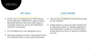 VIRUSES
 A FAT virus is a computer virus which attacks
the file allocation table (FAT), a system used in
Microsoft products and some other types of
computer systems to access the information
stored on a computer.
 It is considered as a very dangerous virus .
Damage caused can result in information losses Damage caused can result in information losses
from individual files or even entire directories.
Damage caused can result in information losses
 They are not considered viruses because they
do not replicate.
 A logic bomb is a piece of code inserted into
an operating system or software application
that implements a malicious function after a
certain amount of time, or specific conditions
are met.
Damage caused can result in information losses
are met.
9
 