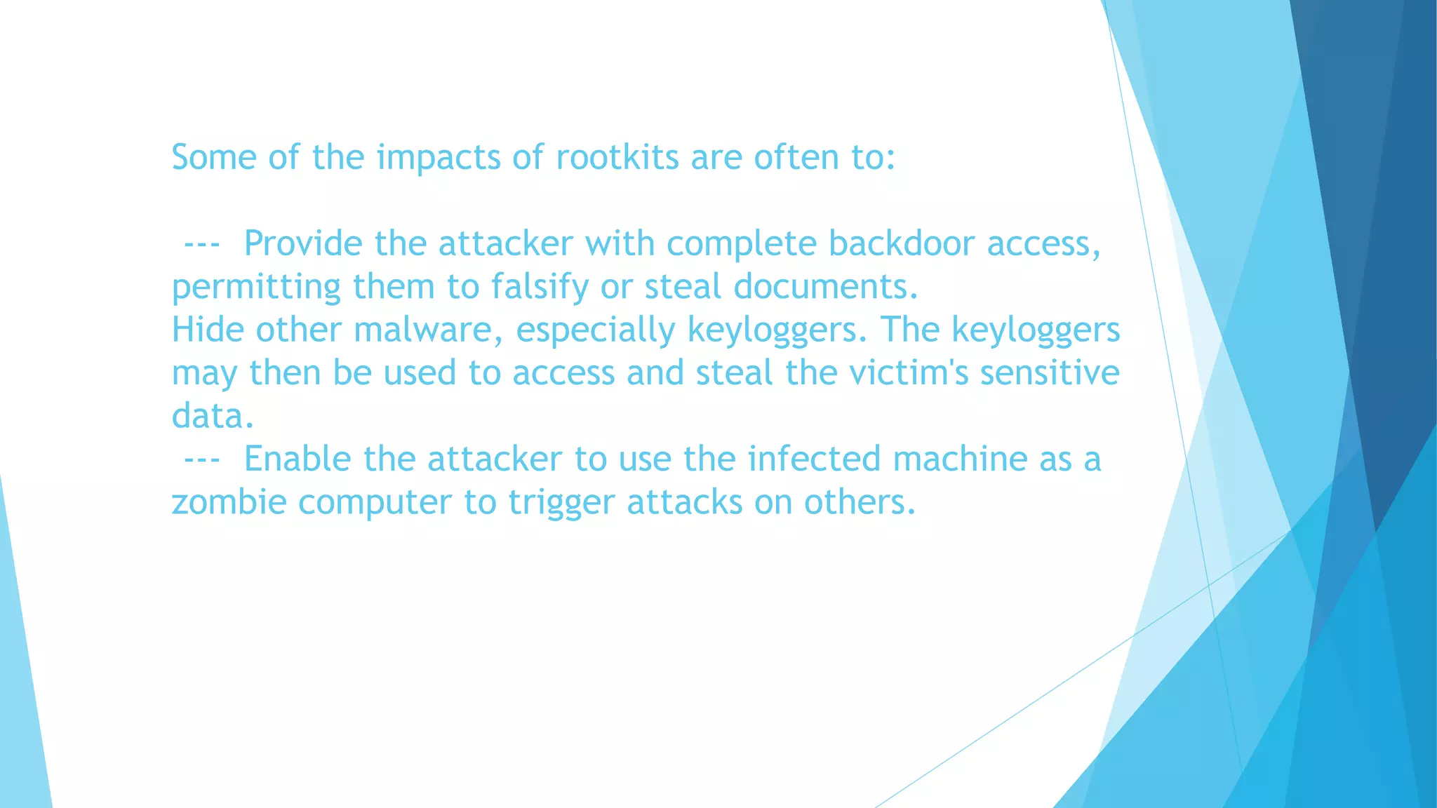 Some of the impacts of rootkits are often to:
--- Provide the attacker with complete backdoor access,
permitting them to falsify or steal documents.
Hide other malware, especially keyloggers. The keyloggers
may then be used to access and steal the victim's sensitive
data.
--- Enable the attacker to use the infected machine as a
zombie computer to trigger attacks on others.
 