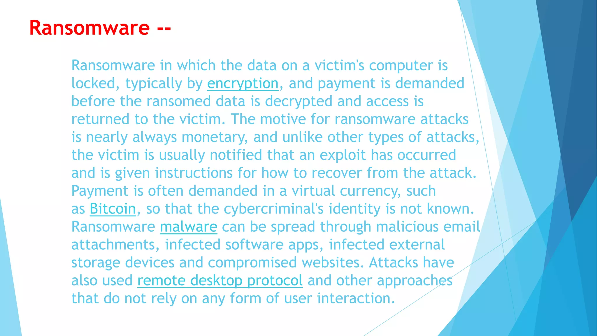 Ransomware in which the data on a victim's computer is
locked, typically by encryption, and payment is demanded
before the ransomed data is decrypted and access is
returned to the victim. The motive for ransomware attacks
is nearly always monetary, and unlike other types of attacks,
the victim is usually notified that an exploit has occurred
and is given instructions for how to recover from the attack.
Payment is often demanded in a virtual currency, such
as Bitcoin, so that the cybercriminal's identity is not known.
Ransomware malware can be spread through malicious email
attachments, infected software apps, infected external
storage devices and compromised websites. Attacks have
also used remote desktop protocol and other approaches
that do not rely on any form of user interaction.
Ransomware --
 