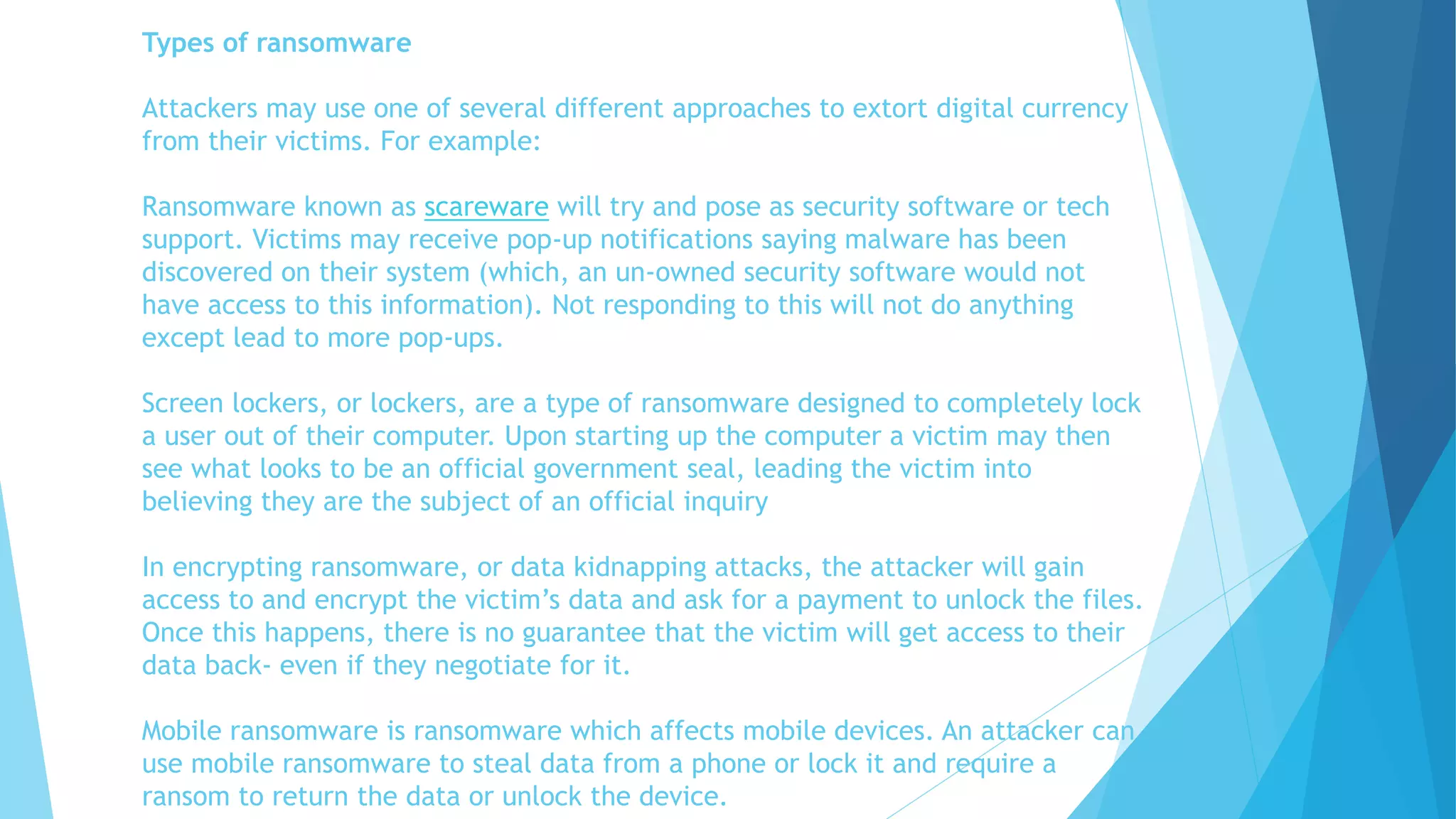 Types of ransomware
Attackers may use one of several different approaches to extort digital currency
from their victims. For example:
Ransomware known as scareware will try and pose as security software or tech
support. Victims may receive pop-up notifications saying malware has been
discovered on their system (which, an un-owned security software would not
have access to this information). Not responding to this will not do anything
except lead to more pop-ups.
Screen lockers, or lockers, are a type of ransomware designed to completely lock
a user out of their computer. Upon starting up the computer a victim may then
see what looks to be an official government seal, leading the victim into
believing they are the subject of an official inquiry
In encrypting ransomware, or data kidnapping attacks, the attacker will gain
access to and encrypt the victim’s data and ask for a payment to unlock the files.
Once this happens, there is no guarantee that the victim will get access to their
data back- even if they negotiate for it.
Mobile ransomware is ransomware which affects mobile devices. An attacker can
use mobile ransomware to steal data from a phone or lock it and require a
ransom to return the data or unlock the device.
 