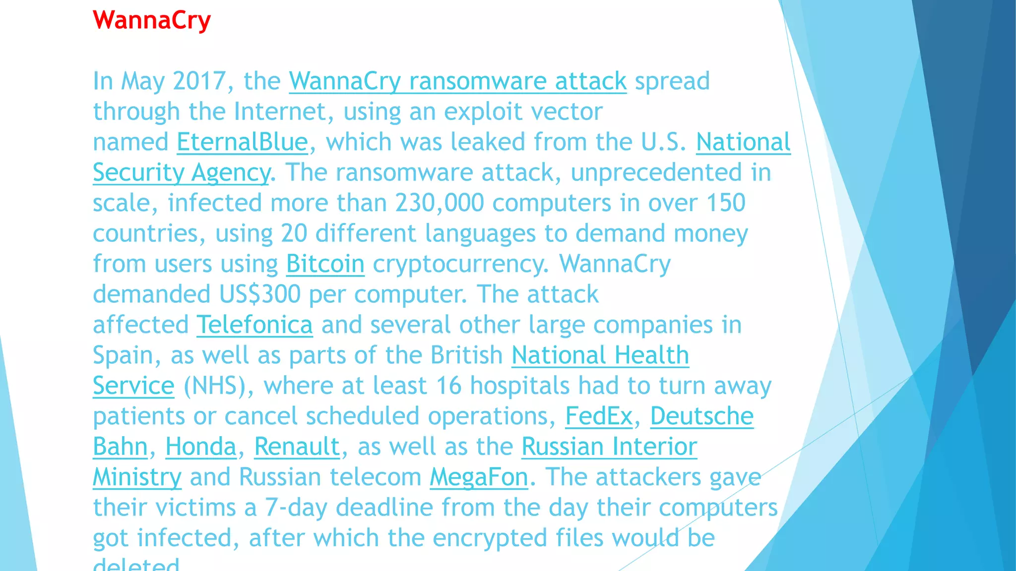 WannaCry
In May 2017, the WannaCry ransomware attack spread
through the Internet, using an exploit vector
named EternalBlue, which was leaked from the U.S. National
Security Agency. The ransomware attack, unprecedented in
scale, infected more than 230,000 computers in over 150
countries, using 20 different languages to demand money
from users using Bitcoin cryptocurrency. WannaCry
demanded US$300 per computer. The attack
affected Telefonica and several other large companies in
Spain, as well as parts of the British National Health
Service (NHS), where at least 16 hospitals had to turn away
patients or cancel scheduled operations, FedEx, Deutsche
Bahn, Honda, Renault, as well as the Russian Interior
Ministry and Russian telecom MegaFon. The attackers gave
their victims a 7-day deadline from the day their computers
got infected, after which the encrypted files would be
 