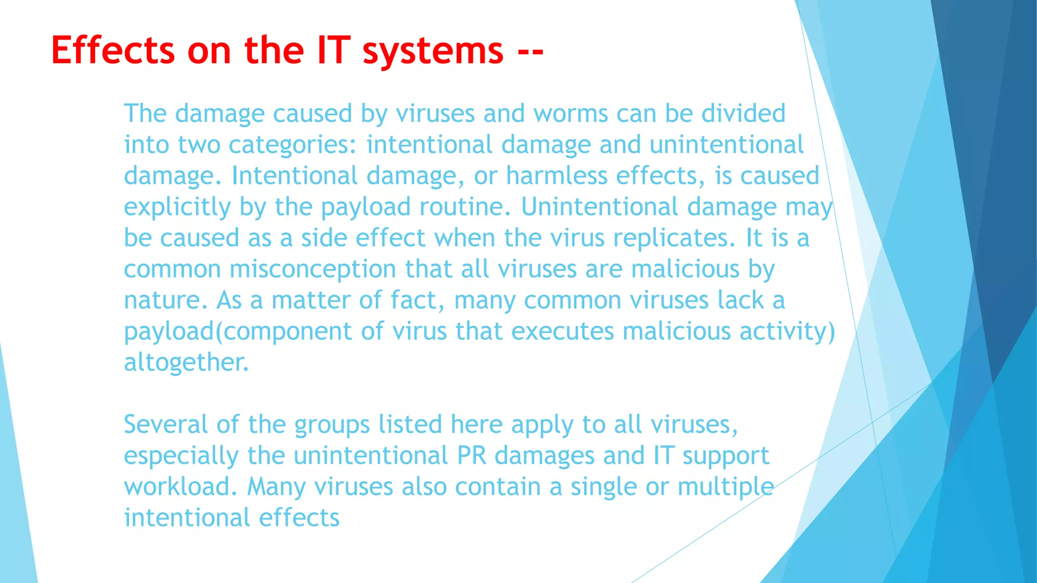 The damage caused by viruses and worms can be divided
into two categories: intentional damage and unintentional
damage. Intentional damage, or harmless effects, is caused
explicitly by the payload routine. Unintentional damage may
be caused as a side effect when the virus replicates. It is a
common misconception that all viruses are malicious by
nature. As a matter of fact, many common viruses lack a
payload(component of virus that executes malicious activity)
altogether.
Several of the groups listed here apply to all viruses,
especially the unintentional PR damages and IT support
workload. Many viruses also contain a single or multiple
intentional effects
Effects on the IT systems --
 