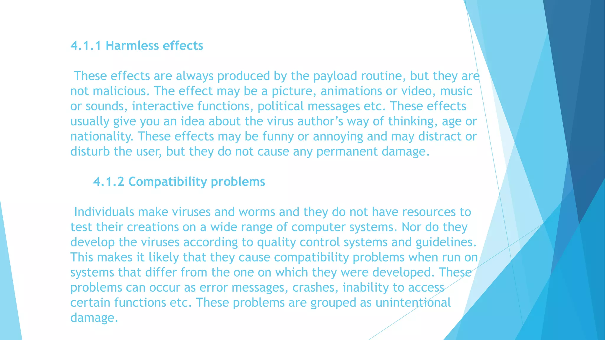 4.1.1 Harmless effects
These effects are always produced by the payload routine, but they are
not malicious. The effect may be a picture, animations or video, music
or sounds, interactive functions, political messages etc. These effects
usually give you an idea about the virus author’s way of thinking, age or
nationality. These effects may be funny or annoying and may distract or
disturb the user, but they do not cause any permanent damage.
4.1.2 Compatibility problems
Individuals make viruses and worms and they do not have resources to
test their creations on a wide range of computer systems. Nor do they
develop the viruses according to quality control systems and guidelines.
This makes it likely that they cause compatibility problems when run on
systems that differ from the one on which they were developed. These
problems can occur as error messages, crashes, inability to access
certain functions etc. These problems are grouped as unintentional
damage.
 