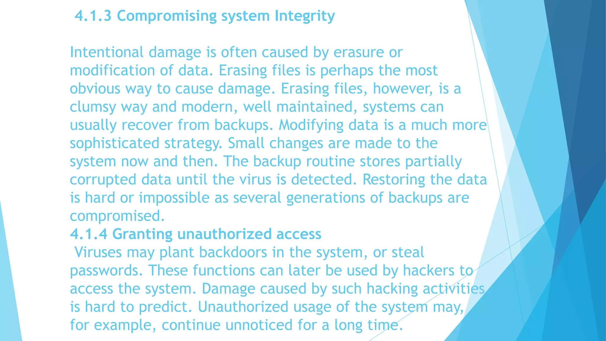 4.1.3 Compromising system Integrity
Intentional damage is often caused by erasure or
modification of data. Erasing files is perhaps the most
obvious way to cause damage. Erasing files, however, is a
clumsy way and modern, well maintained, systems can
usually recover from backups. Modifying data is a much more
sophisticated strategy. Small changes are made to the
system now and then. The backup routine stores partially
corrupted data until the virus is detected. Restoring the data
is hard or impossible as several generations of backups are
compromised.
4.1.4 Granting unauthorized access
Viruses may plant backdoors in the system, or steal
passwords. These functions can later be used by hackers to
access the system. Damage caused by such hacking activities
is hard to predict. Unauthorized usage of the system may,
for example, continue unnoticed for a long time.
 