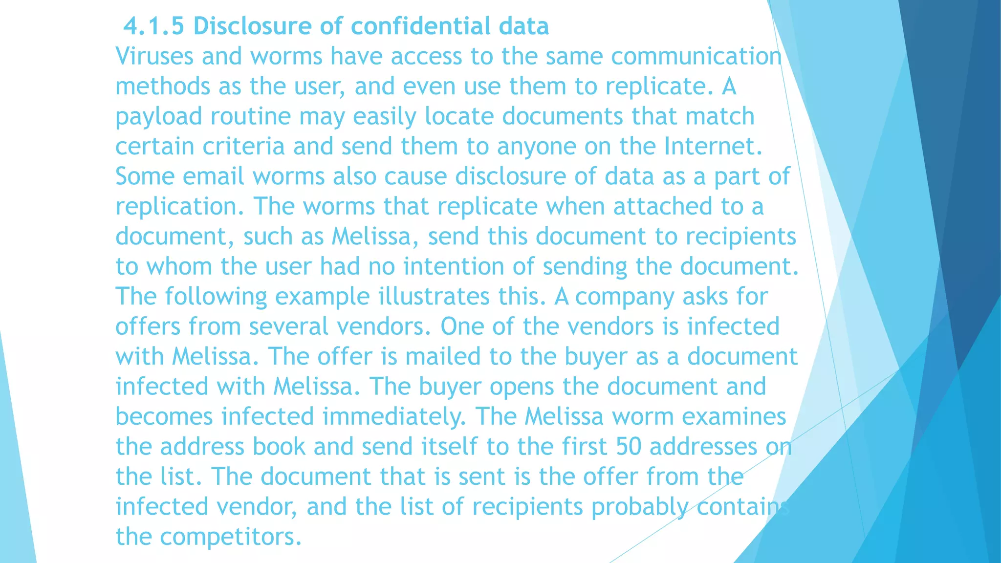4.1.5 Disclosure of confidential data
Viruses and worms have access to the same communication
methods as the user, and even use them to replicate. A
payload routine may easily locate documents that match
certain criteria and send them to anyone on the Internet.
Some email worms also cause disclosure of data as a part of
replication. The worms that replicate when attached to a
document, such as Melissa, send this document to recipients
to whom the user had no intention of sending the document.
The following example illustrates this. A company asks for
offers from several vendors. One of the vendors is infected
with Melissa. The offer is mailed to the buyer as a document
infected with Melissa. The buyer opens the document and
becomes infected immediately. The Melissa worm examines
the address book and send itself to the first 50 addresses on
the list. The document that is sent is the offer from the
infected vendor, and the list of recipients probably contains
the competitors.
 