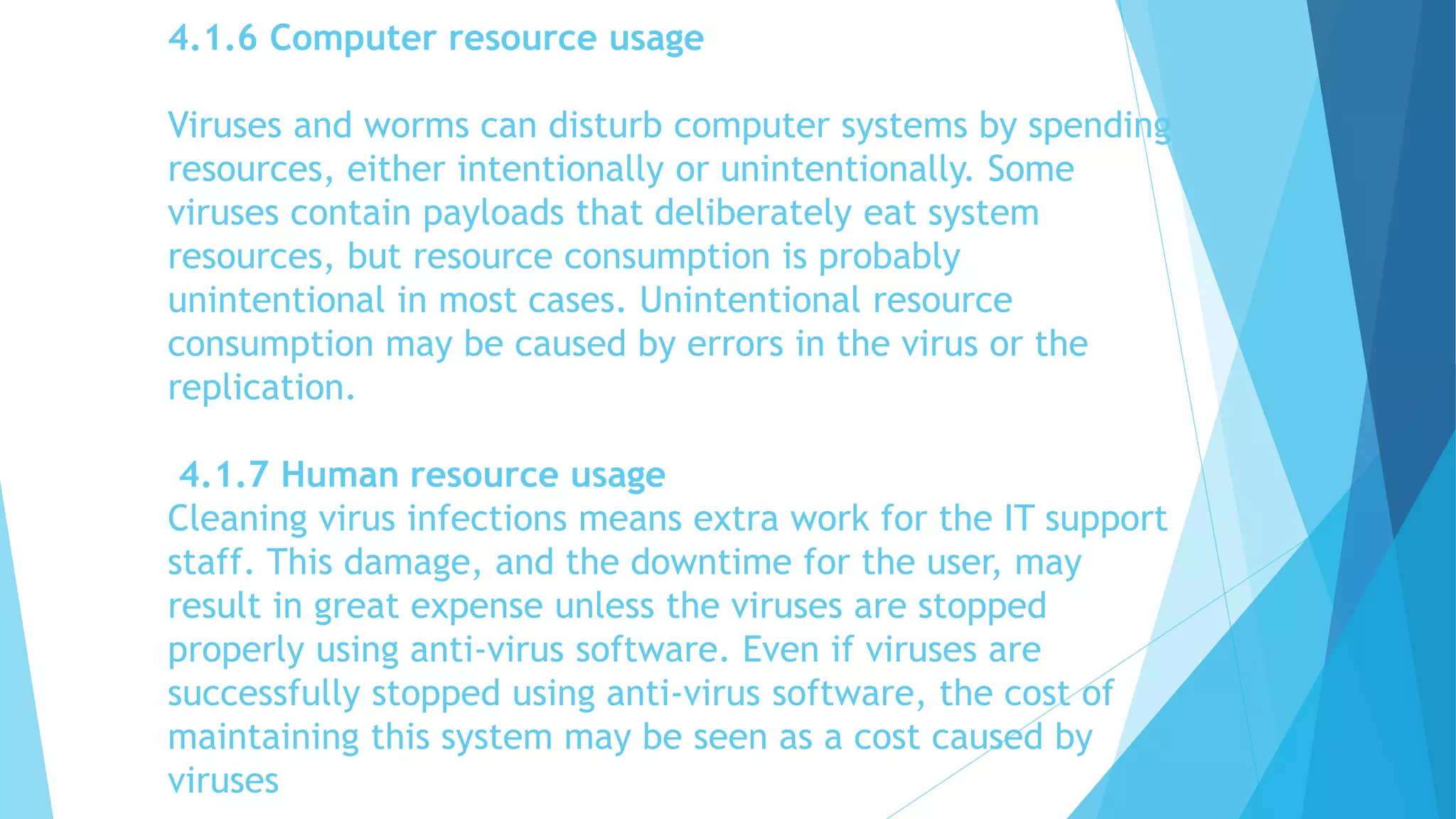 4.1.6 Computer resource usage
Viruses and worms can disturb computer systems by spending
resources, either intentionally or unintentionally. Some
viruses contain payloads that deliberately eat system
resources, but resource consumption is probably
unintentional in most cases. Unintentional resource
consumption may be caused by errors in the virus or the
replication.
4.1.7 Human resource usage
Cleaning virus infections means extra work for the IT support
staff. This damage, and the downtime for the user, may
result in great expense unless the viruses are stopped
properly using anti-virus software. Even if viruses are
successfully stopped using anti-virus software, the cost of
maintaining this system may be seen as a cost caused by
viruses
 