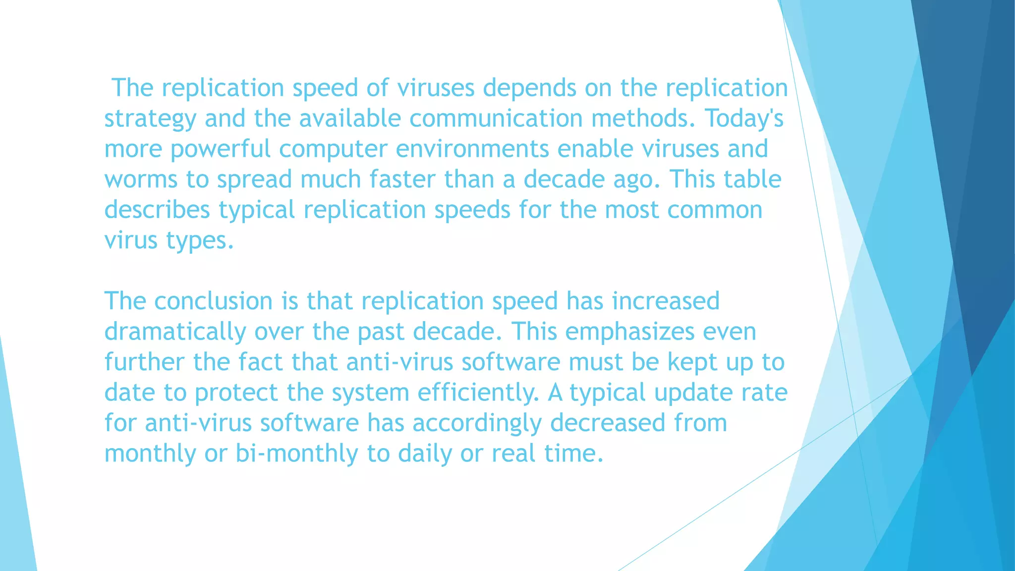 The replication speed of viruses depends on the replication
strategy and the available communication methods. Today's
more powerful computer environments enable viruses and
worms to spread much faster than a decade ago. This table
describes typical replication speeds for the most common
virus types.
The conclusion is that replication speed has increased
dramatically over the past decade. This emphasizes even
further the fact that anti-virus software must be kept up to
date to protect the system efficiently. A typical update rate
for anti-virus software has accordingly decreased from
monthly or bi-monthly to daily or real time.
 