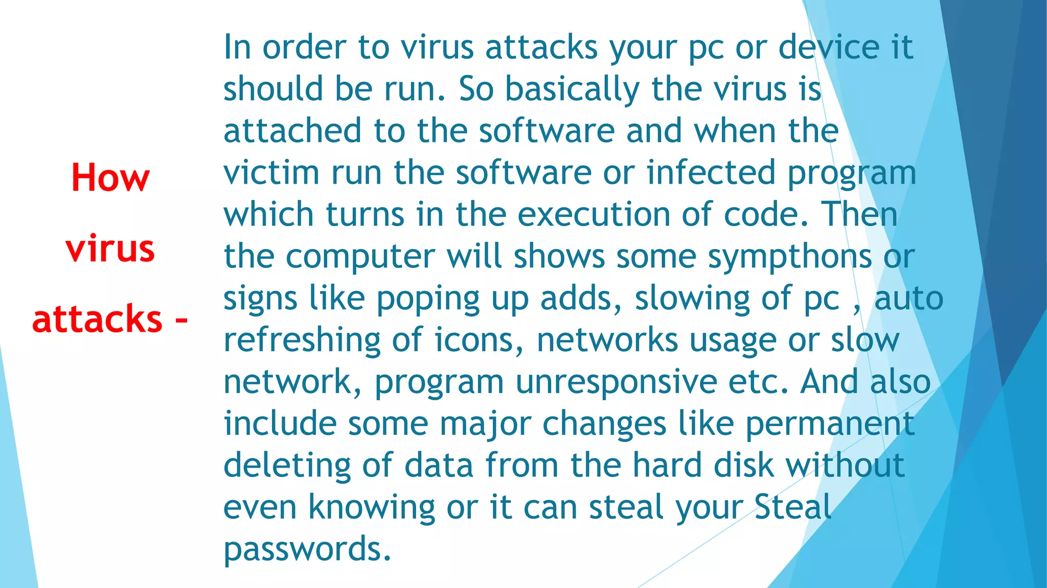 In order to virus attacks your pc or device it
should be run. So basically the virus is
attached to the software and when the
victim run the software or infected program
which turns in the execution of code. Then
the computer will shows some sympthons or
signs like poping up adds, slowing of pc , auto
refreshing of icons, networks usage or slow
network, program unresponsive etc. And also
include some major changes like permanent
deleting of data from the hard disk without
even knowing or it can steal your Steal
passwords.
How
virus
attacks –
 