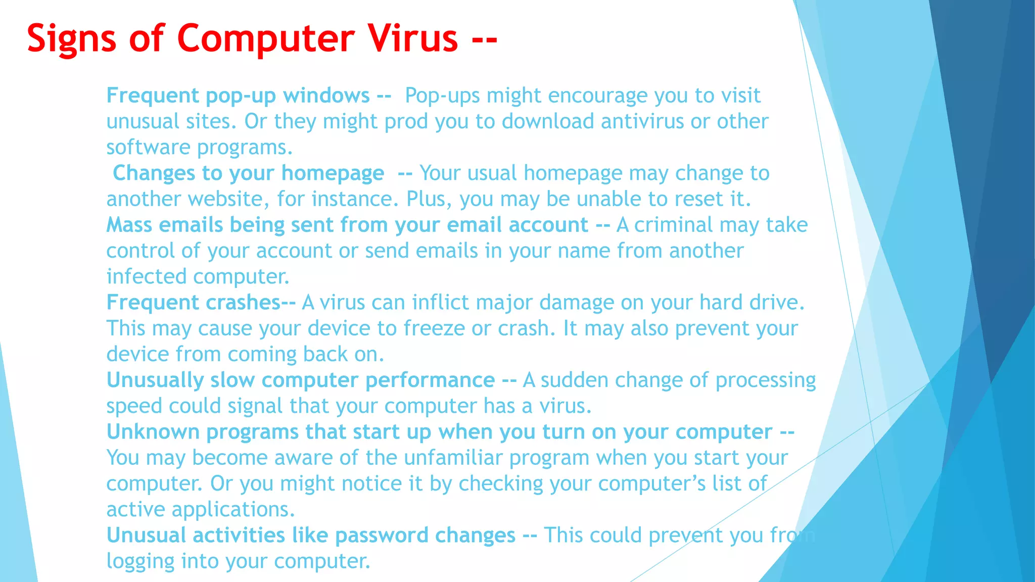 Frequent pop-up windows -- Pop-ups might encourage you to visit
unusual sites. Or they might prod you to download antivirus or other
software programs.
Changes to your homepage -- Your usual homepage may change to
another website, for instance. Plus, you may be unable to reset it.
Mass emails being sent from your email account -- A criminal may take
control of your account or send emails in your name from another
infected computer.
Frequent crashes-- A virus can inflict major damage on your hard drive.
This may cause your device to freeze or crash. It may also prevent your
device from coming back on.
Unusually slow computer performance -- A sudden change of processing
speed could signal that your computer has a virus.
Unknown programs that start up when you turn on your computer --
You may become aware of the unfamiliar program when you start your
computer. Or you might notice it by checking your computer’s list of
active applications.
Unusual activities like password changes -- This could prevent you from
logging into your computer.
Signs of Computer Virus --
 