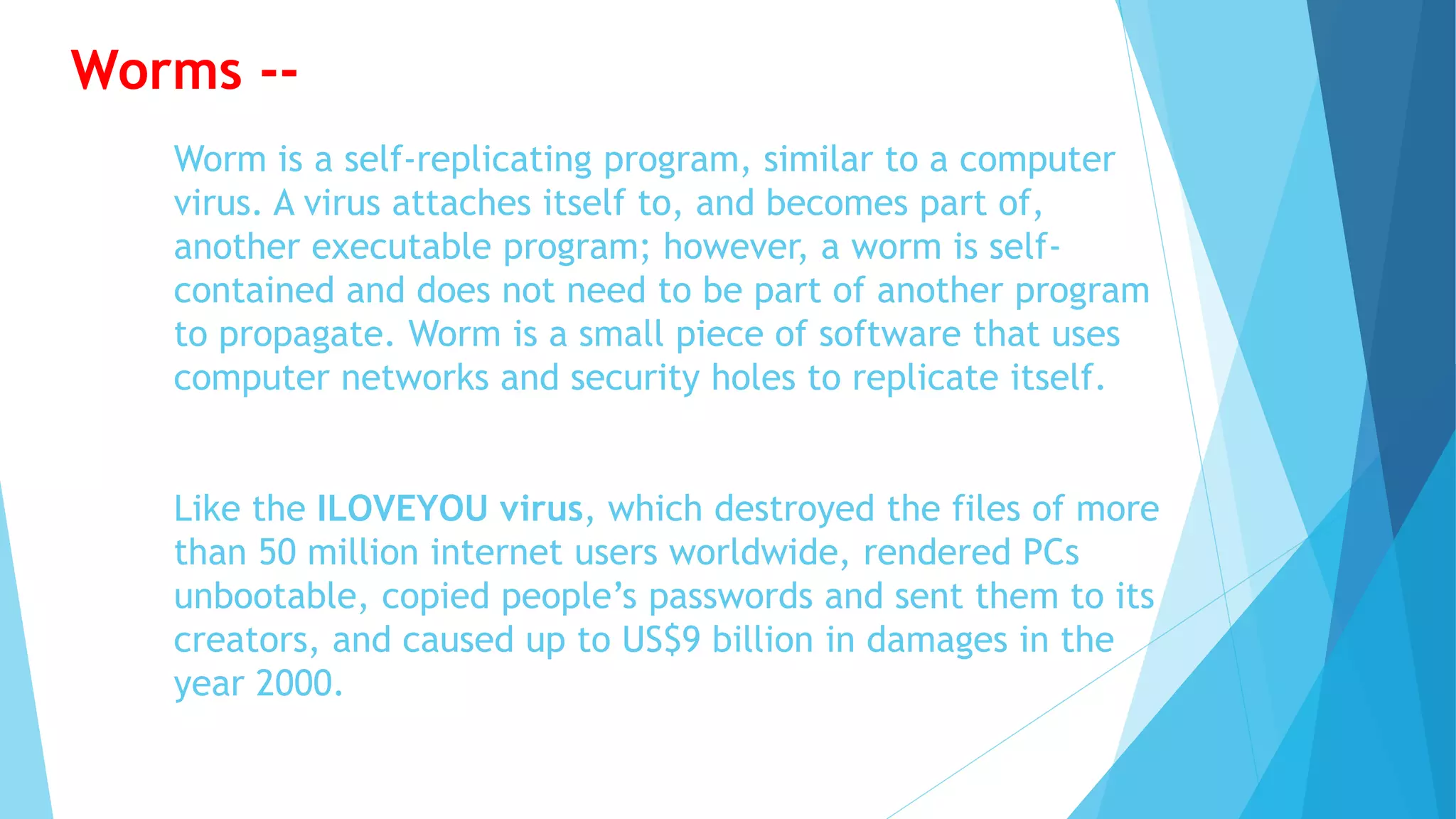 Worm is a self-replicating program, similar to a computer
virus. A virus attaches itself to, and becomes part of,
another executable program; however, a worm is self-
contained and does not need to be part of another program
to propagate. Worm is a small piece of software that uses
computer networks and security holes to replicate itself.
Like the ILOVEYOU virus, which destroyed the files of more
than 50 million internet users worldwide, rendered PCs
unbootable, copied people’s passwords and sent them to its
creators, and caused up to US$9 billion in damages in the
year 2000.
Worms --
 