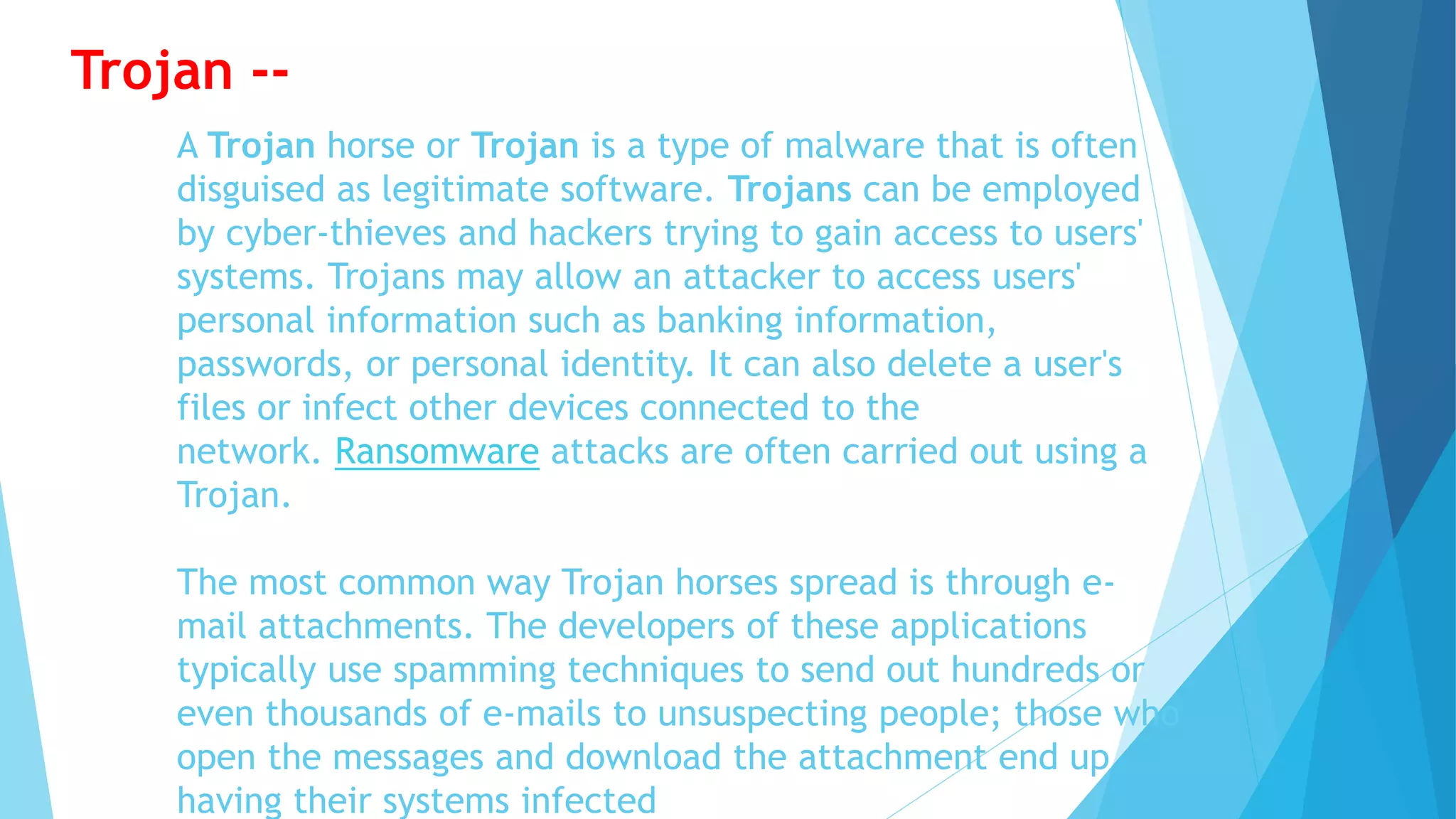 A Trojan horse or Trojan is a type of malware that is often
disguised as legitimate software. Trojans can be employed
by cyber-thieves and hackers trying to gain access to users'
systems. Trojans may allow an attacker to access users'
personal information such as banking information,
passwords, or personal identity. It can also delete a user's
files or infect other devices connected to the
network. Ransomware attacks are often carried out using a
Trojan.
The most common way Trojan horses spread is through e-
mail attachments. The developers of these applications
typically use spamming techniques to send out hundreds or
even thousands of e-mails to unsuspecting people; those who
open the messages and download the attachment end up
having their systems infected
Trojan --
 