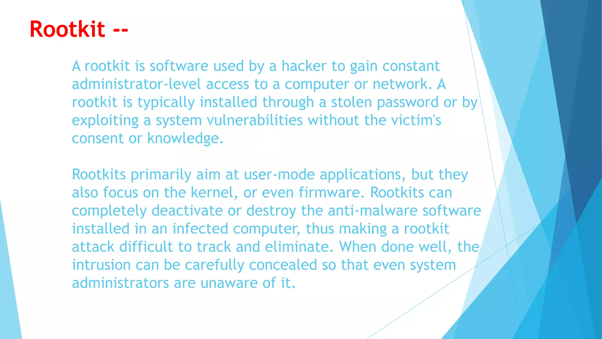 A rootkit is software used by a hacker to gain constant
administrator-level access to a computer or network. A
rootkit is typically installed through a stolen password or by
exploiting a system vulnerabilities without the victim's
consent or knowledge.
Rootkits primarily aim at user-mode applications, but they
also focus on the kernel, or even firmware. Rootkits can
completely deactivate or destroy the anti-malware software
installed in an infected computer, thus making a rootkit
attack difficult to track and eliminate. When done well, the
intrusion can be carefully concealed so that even system
administrators are unaware of it.
Rootkit --
 