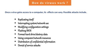  Replicating itself
 Interrupting system/network use
 Modifying configuration settings
 FlashingBIOS
 Format hard drive/destroy data
 Using computer/network resources
 Distribution of confidential information
 Denial of service attacks
How do viruses work ?
Once a virus gains access to a computer, its effects can vary. Possible attacks include.
 