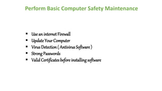 Perform Basic Computer Safety Maintenance
 Use an internet Firewall
 Update Your Computer
 Virus Detection ( Antivirus Software )
 Strong Passwords
 ValidCertificates before installing software
 