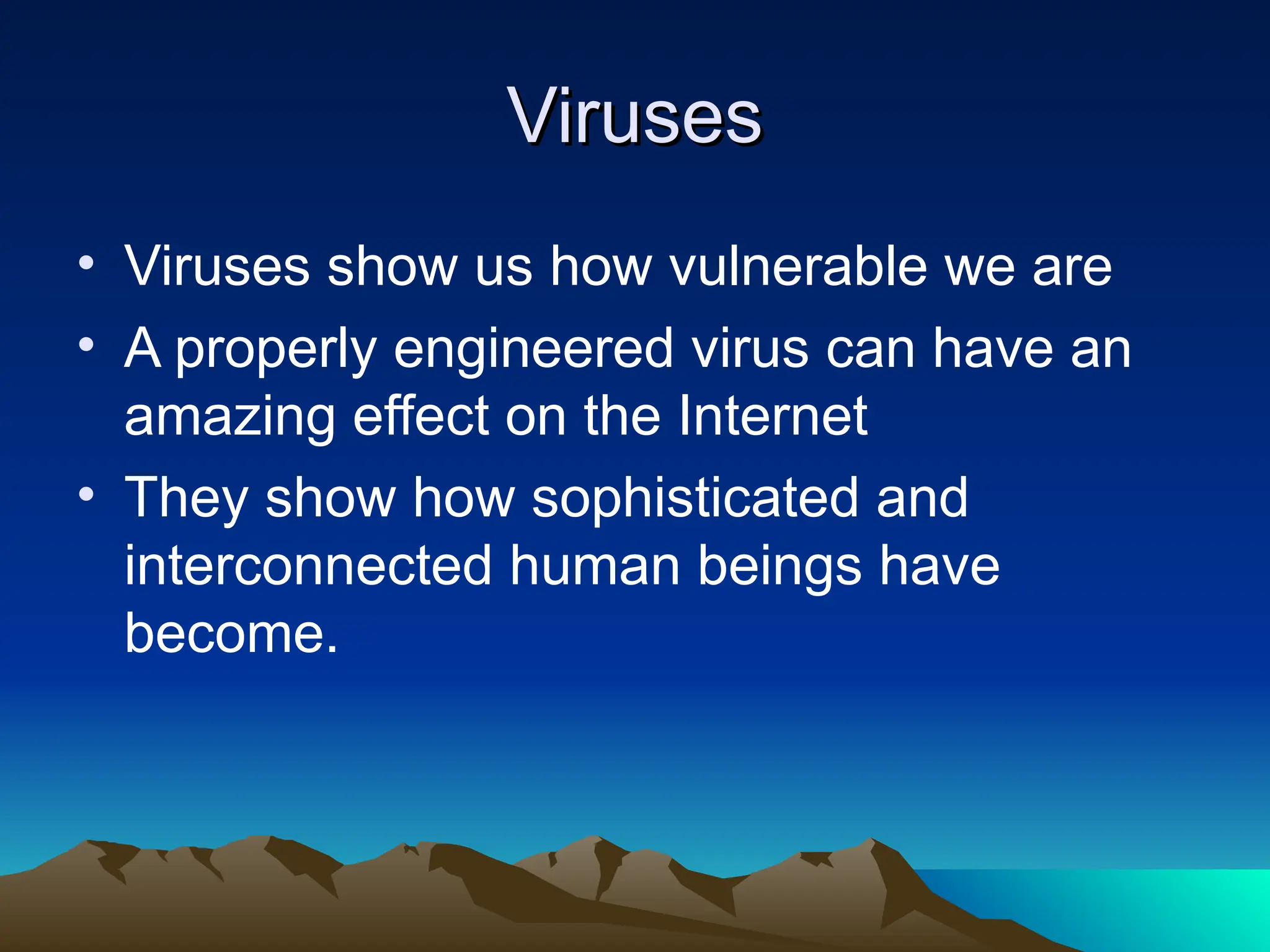 Viruses
Viruses
• Viruses show us how vulnerable we are
• A properly engineered virus can have an
amazing effect on the Internet
• They show how sophisticated and
interconnected human beings have
become.
 