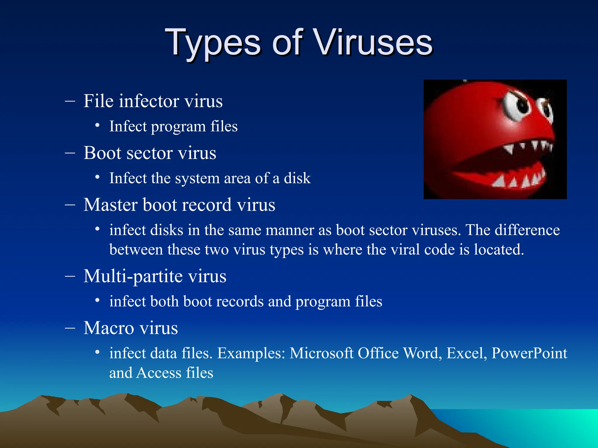 – File infector virus
• Infect program files
– Boot sector virus
• Infect the system area of a disk
– Master boot record virus
• infect disks in the same manner as boot sector viruses. The difference
between these two virus types is where the viral code is located.
– Multi-partite virus
• infect both boot records and program files
– Macro virus
• infect data files. Examples: Microsoft Office Word, Excel, PowerPoint
and Access files
Types of Viruses
Types of Viruses
 