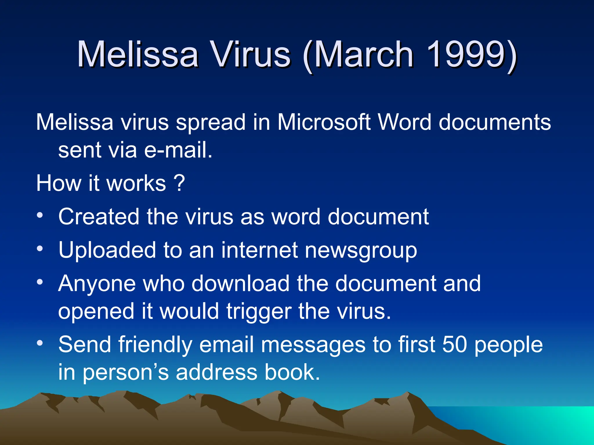 Melissa Virus (March 1999)
Melissa Virus (March 1999)
Melissa virus spread in Microsoft Word documents
sent via e-mail.
How it works ?
• Created the virus as word document
• Uploaded to an internet newsgroup
• Anyone who download the document and
opened it would trigger the virus.
• Send friendly email messages to first 50 people
in person’s address book.
 