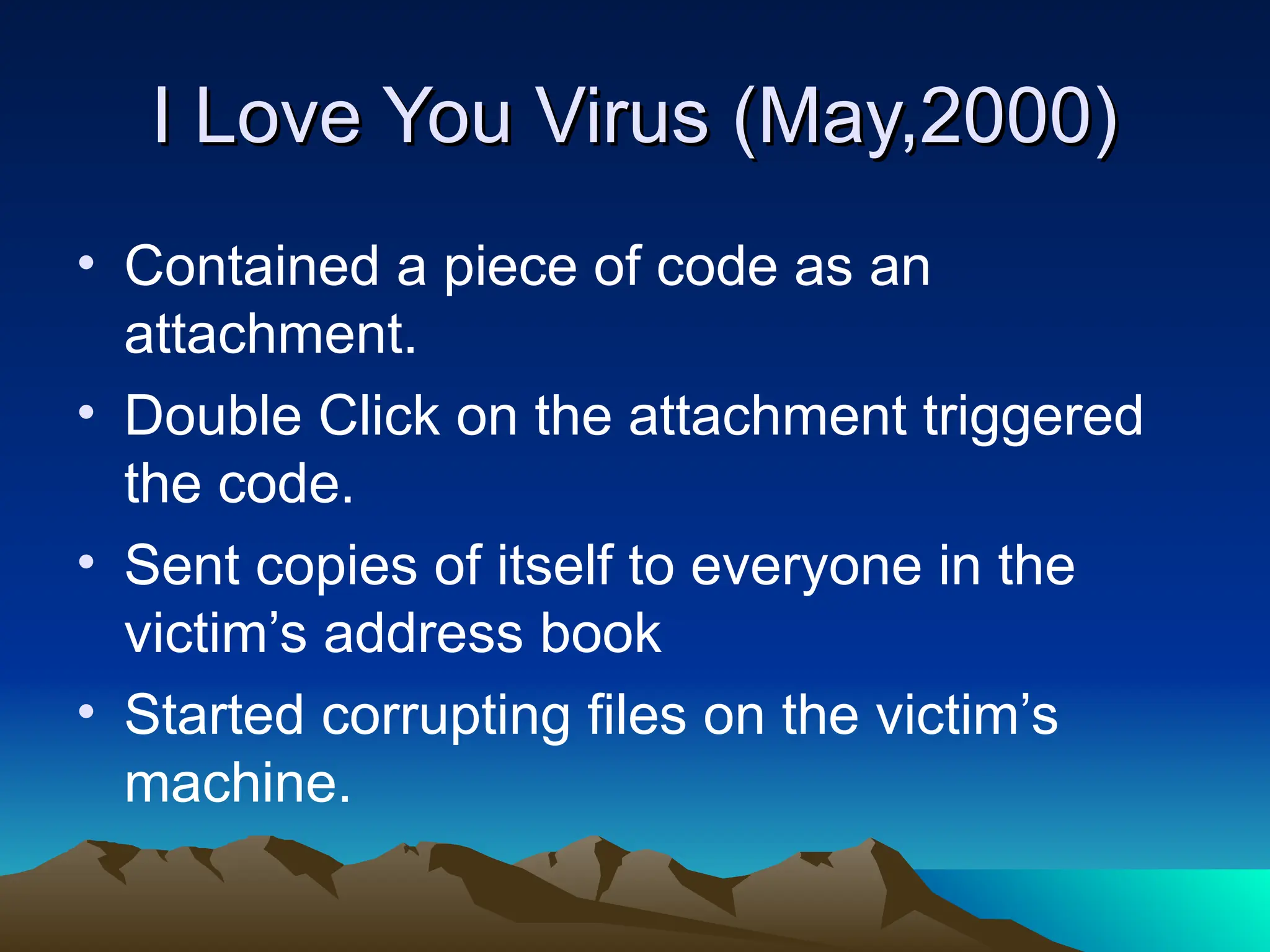 I Love You Virus (May,2000)
I Love You Virus (May,2000)
• Contained a piece of code as an
attachment.
• Double Click on the attachment triggered
the code.
• Sent copies of itself to everyone in the
victim’s address book
• Started corrupting files on the victim’s
machine.
 