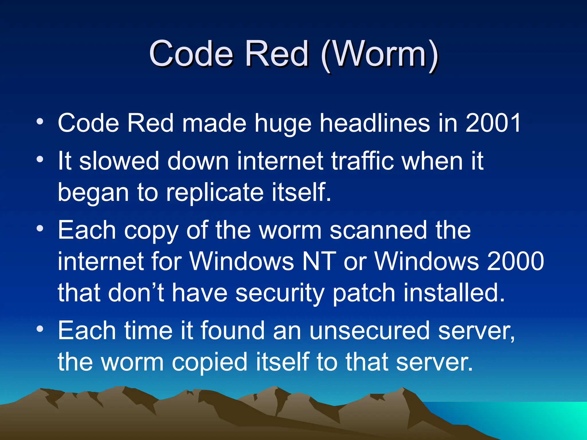 Code Red (Worm)
Code Red (Worm)
• Code Red made huge headlines in 2001
• It slowed down internet traffic when it
began to replicate itself.
• Each copy of the worm scanned the
internet for Windows NT or Windows 2000
that don’t have security patch installed.
• Each time it found an unsecured server,
the worm copied itself to that server.
 
