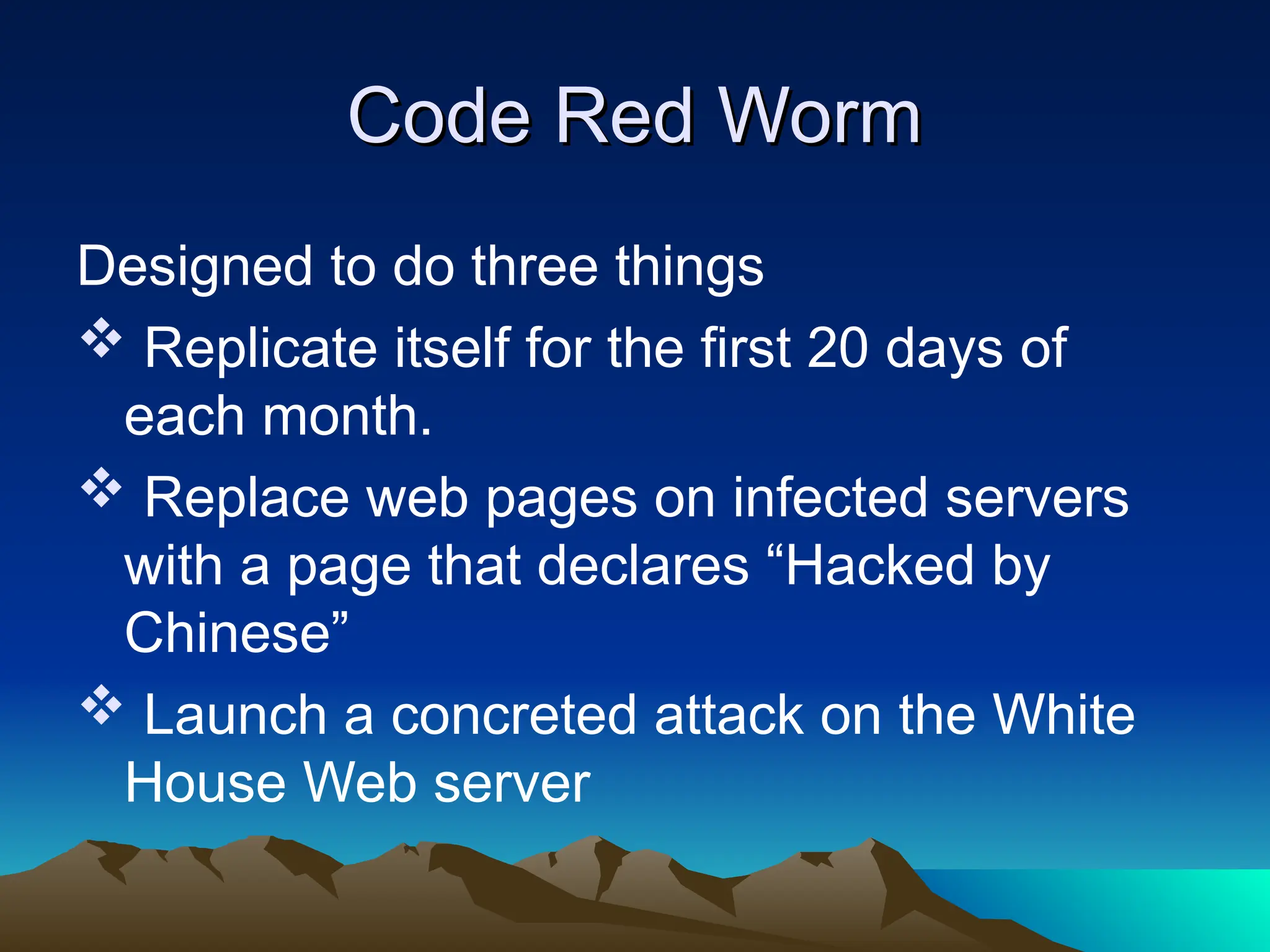 Code Red Worm
Code Red Worm
Designed to do three things
 Replicate itself for the first 20 days of
each month.
 Replace web pages on infected servers
with a page that declares “Hacked by
Chinese”
 Launch a concreted attack on the White
House Web server
 