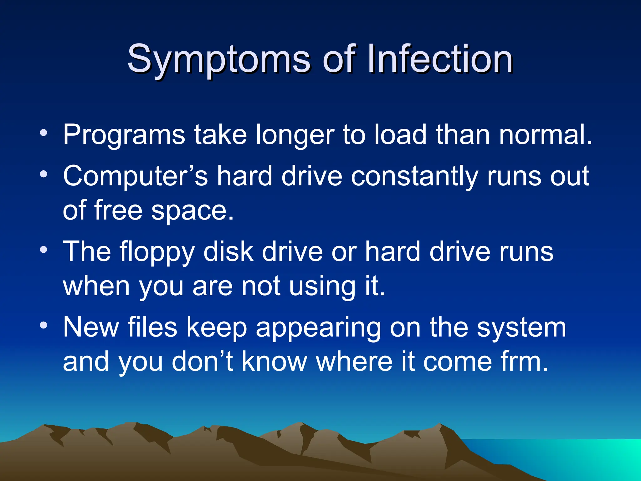 Symptoms of Infection
Symptoms of Infection
• Programs take longer to load than normal.
• Computer’s hard drive constantly runs out
of free space.
• The floppy disk drive or hard drive runs
when you are not using it.
• New files keep appearing on the system
and you don’t know where it come frm.
 