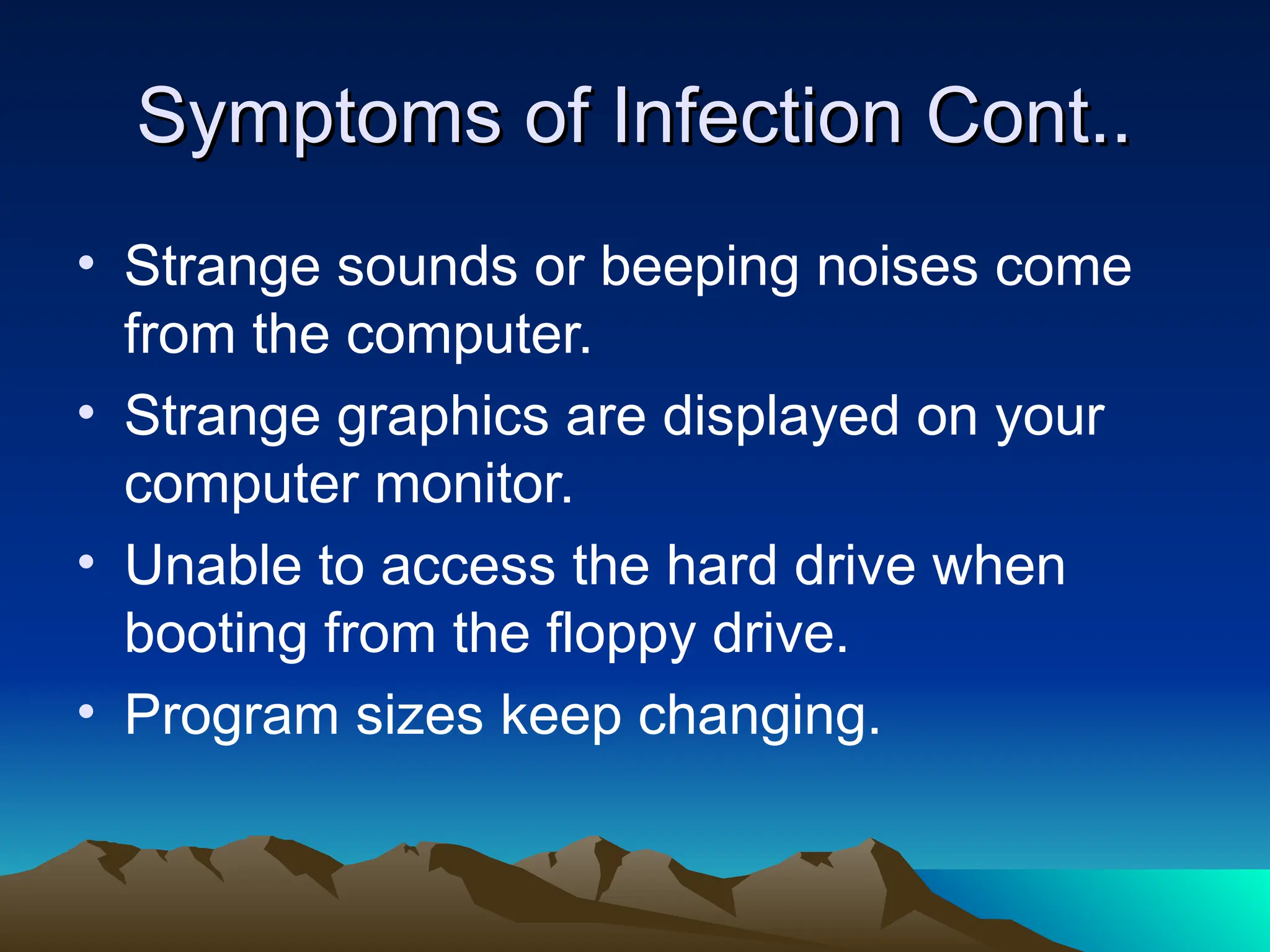 Symptoms of Infection Cont..
Symptoms of Infection Cont..
• Strange sounds or beeping noises come
from the computer.
• Strange graphics are displayed on your
computer monitor.
• Unable to access the hard drive when
booting from the floppy drive.
• Program sizes keep changing.
 