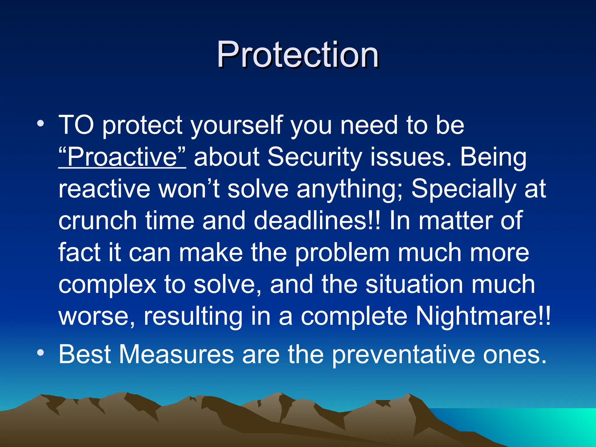 Protection
Protection
• TO protect yourself you need to be
“Proactive” about Security issues. Being
reactive won’t solve anything; Specially at
crunch time and deadlines!! In matter of
fact it can make the problem much more
complex to solve, and the situation much
worse, resulting in a complete Nightmare!!
• Best Measures are the preventative ones.
 